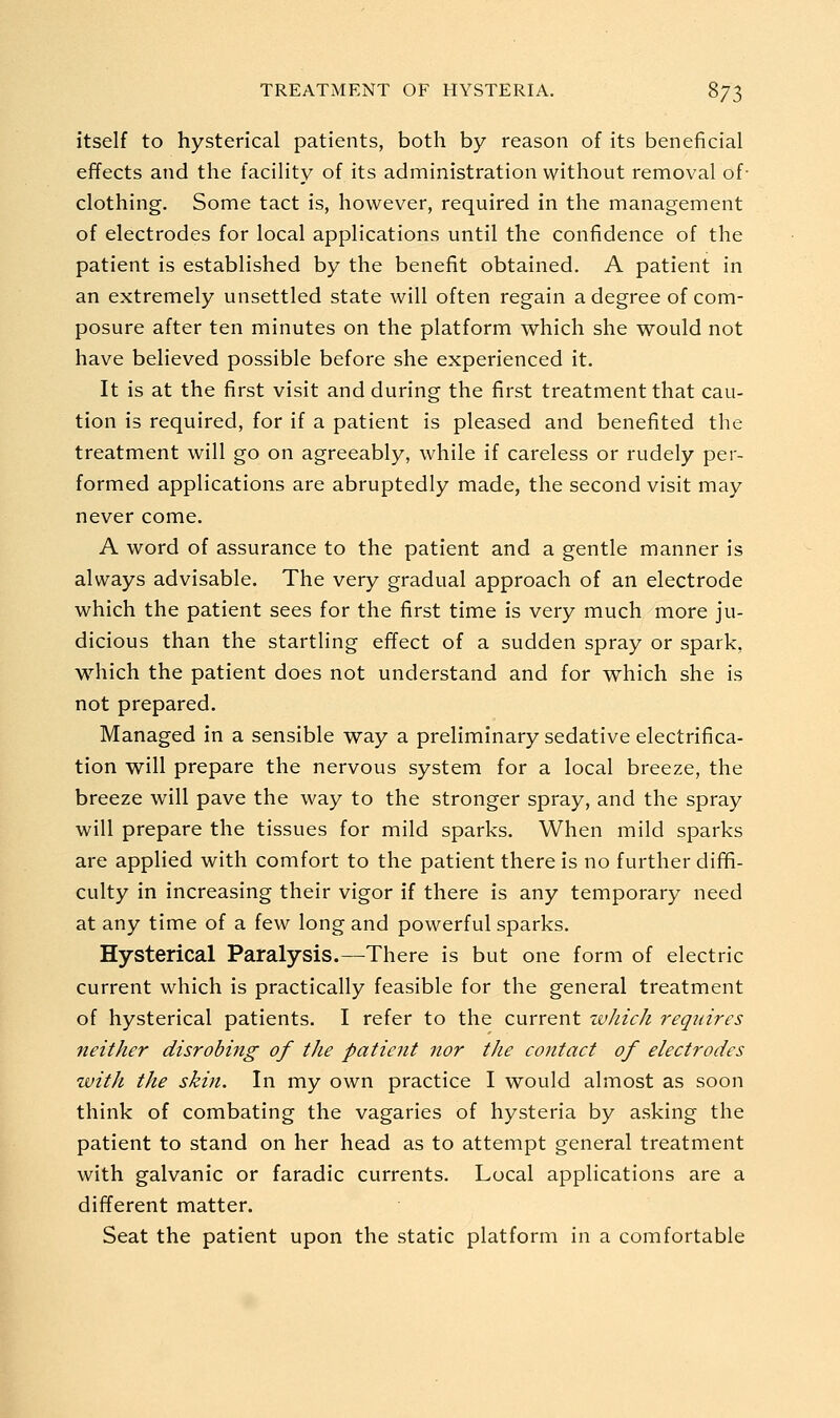 itself to hysterical patients, both by reason of its beneficial effects and the facility of its administration without removal of- clothing. Some tact is, however, required in the management of electrodes for local applications until the confidence of the patient is established by the benefit obtained. A patient in an extremely unsettled state will often regain a degree of com- posure after ten minutes on the platform which she would not have believed possible before she experienced it. It is at the first visit and during the first treatment that cau- tion is required, for if a patient is pleased and benefited the treatment will go on agreeably, while if careless or rudely per- formed applications are abruptedly made, the second visit may never come. A word of assurance to the patient and a gentle manner is always advisable. The very gradual approach of an electrode which the patient sees for the first time is very much more ju- dicious than the startling effect of a sudden spray or spark, which the patient does not understand and for which she is not prepared. Managed in a sensible way a preliminary sedative electrifica- tion will prepare the nervous system for a local breeze, the breeze will pave the way to the stronger spray, and the spray will prepare the tissues for mild sparks. When mild sparks are applied with comfort to the patient there is no further diffi- culty in increasing their vigor if there is any temporary need at any time of a few long and powerful sparks. Hysterical Paralysis.—There is but one form of electric current which is practically feasible for the general treatment of hysterical patients. I refer to the current zvJiich requires neither disrobiitg of the patient nor the contact of electrodes tuith the skin. In my own practice I would almost as soon think of combating the vagaries of hysteria by asking the patient to stand on her head as to attempt general treatment with galvanic or faradic currents. Local applications are a different matter. Seat the patient upon the static platform in a comfortable