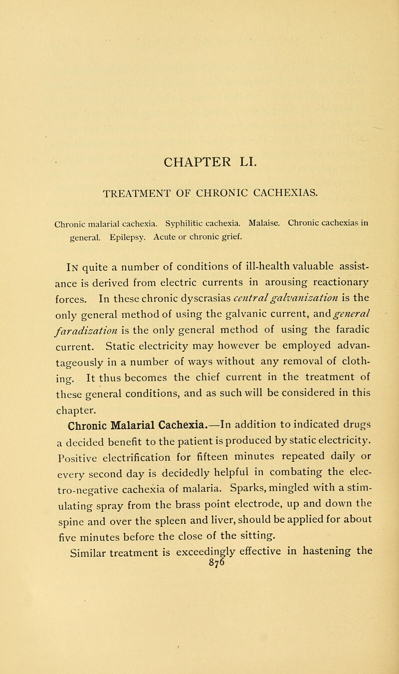 TREATMENT OF CHRONIC CACHEXIAS. Chronic malarial cachexia. Syphilitic cachexia. Malaise. Chronic cachexias in general. Epilepsy. Acute or chronic grief. In quite a number of conditions of ill-health valuable assist- ance is derived from electric currents in arousing reactionary forces. In these chronic dyscrasias central galvanization is the only general method of using the galvanic current, and general faradization is the only general method of using the faradic current. Static electricity may however be employed advan- tageously in a number of ways without any removal of cloth- ing. It thus becomes the chief current in the treatment of these general conditions, and as such will be considered in this chapter. Chronic Malarial Cachexia.—In addition to indicated drugs a decided benefit to the patient is produced by static electricity. Positive electrification for fifteen minutes repeated daily or every second day is decidedly helpful in combating the elec- tro-negative cachexia of malaria. Sparks, mingled with a stim- ulating spray from the brass point electrode, up and down the spine and over the spleen and liver, should be applied for about five minutes before the close of the sitting. Similar treatment is exceedingly effective in hastening the