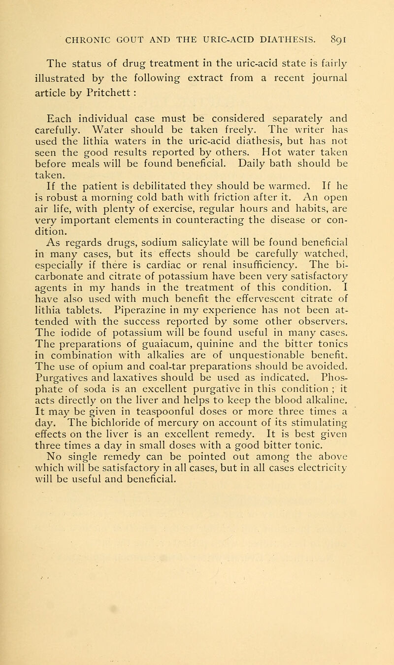 The status of drug treatment in the uric-acid state is fairly illustrated by the following extract from a recent journal article by Pritchett: Each individual case must be considered separately and carefully. Water should be taken freely. The writer has used the lithia waters in the uric-acid diathesis, but has not seen the good results reported by others. Hot water taken before meals will be found beneficial. Daily bath should be taken. If the patient is debilitated they should be warmed. If he is robust a morning cold bath with friction after it. An open air life, with plenty of exercise, regular hours and habits, are very important elements in counteracting the disease or con- dition. As regards drugs, sodium salicylate will be found beneficial in many cases, but its effects should be carefully watched, especially if there is cardiac or renal insul^ciency. The bi- carbonate and citrate of potassium have been very satisfactory agents in my hands in the treatment of this condition. I have also used with much benefit the effervescent citrate of lithia tablets. Piperazine in my experience has not been at- tended with the success reported by some other observers. The iodide of potassium will be found useful in many cases. The preparations of guaiacum, quinine and the bitter tonics in combination with alkalies are of unquestionable benefit. The use of opium and coal-tar preparations should be avoided. Purgatives and laxatives should be used as indicated. Phos- phate of soda is an excellent purgative in this condition ; it acts directly on the liver and helps to keep the blood alkaline. It may be given in teaspoonful doses or more three times a day. The bichloride of mercury on account of its stimulating effects on the liver is an excellent remedy. It is best given three times a day in small doses with a good bitter tonic. No single remedy can be pointed out among the above which will be satisfactory in all cases, but in all cases electricity will be useful and beneficial.