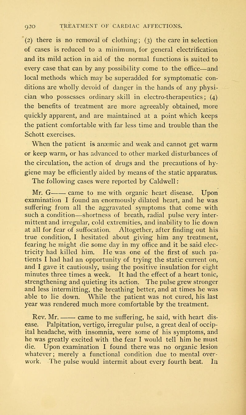 (2) there is no removal of clothing; (3) the care in selection of cases is reduced to a minimum, for general electrification and its mild action in aid of the normal functions is suited to every case that can by any possibility come to the office—and local methods which may be superadded for symptomatic con- ditions are wholly devoid of danger in the hands of any physi- cian who possesses ordinary skill in electro-therapeutics; (4) the benefits of treatment are more agreeably obtained, more quickly apparent, and are maintained at a point which keeps the patient comfortable with far less time and trouble than the Schott exercises. When the patient is anaemic and weak and cannot get warm or keep warm, or has advanced to other marked disturbances of the circulation, the action of drugs and the precautions of hy- giene may be efficiently aided by means of the static apparatus. The following cases were reported by Caldwell: Mr. G came to me with organic heart disease. Upon examination I found an enormously dilated heart, and he was suffering from all the aggravated symptoms that come with such a condition—shortness of breath, radial pulse very inter- mittent and irregular, cold extremities, and inability to lie down at all for fear of suffocation. Altogether, after finding out his true condition, I hesitated about giving him any treatment, fearing he might die some day in my office and it be said elec- tricity had killed him. He was one of the first of such pa- tients I had had an opportunity of trying the static current on, and I gave it cautiously, using the positive insulation for eight minutes three times a week. It had the effect of a heart tonic, strengthening and quieting its action. The pulse grew stronger and less intermitting, the breathing better, and at times he was able to lie down. While the patient was not cured, his last year was rendered much more comfortable by the treatment. Rev. Mr. ■ came to me suffering, he said, with heart dis- ease. Palpitation, vertigo, irregular pulse, a great deal of occip- ital headache, with insomnia, were some of his symptoms, and he was greatly excited with the fear I would tell him he must die. Upon examination I found there was no organic lesion whatever; merely a functional condition due to mental over- work. The pulse would intermit about every fourth beat. la