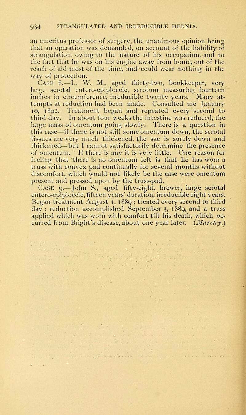 an emeritus professor of surgery, the unanimous opinion being that an opeu'ation was demanded, on account of the hability of strangulation, owing to the nature of his occupation, and to the fact that he was on his engine away from home, out of the reach of aid most of the time, and could wear nothing in the way of protection. Case 8.—L. W. M., aged thirty-two, bookkeeper, very large scrotal entero-epiplocele, scrotum measuring fourteen inches in circumference, irreducible twenty years. Many at- tempts at reduction had been made. Consulted me January lo, 1892, Treatment began and repeated every second to third day. In about four weeks the intestine was reduced, the large mass of omentum going slowly. There is a question in this case—if there is not still some omentum down, the scrotal tissues are very much thickened, the sac is surely down and thickened—but I cannot satisfactorily determine the presence of omentum. If there is any it is very little. One reason for feeling that there is no omentum left is that he has worn a truss with convex pad continually for several months without discomfort, which would not likely be the case were omentum present and pressed upon by the truss-pad. Case 9.—John S., aged fifty-eight, brewer, large scrotal entero-epiplocele, fifteen years' duration, irreducible eight years. Began treatment August i, 1889 ; treated every second to third day ; reduction accomplished September 3, 1889, and a truss applied which was worn with comfort till his death, which oc- curred from Bright's disease, about one year later. {Marcley.)