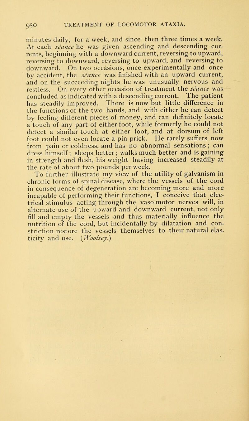 minutes daily, for a week, and since then three times a week. At each seance he was given ascending and descending cur- rents, beginning with a downward current, reversing to upward, reversing to downward, reversing to upward, and reversing to downward. On two occasions, once experimentally and once by accident, the sdance was finished with an upward current, and on the succeeding nights he was unusually nervous and restless. On every other occasion of treatment the seance was concluded as indicated with a descending current. The patient has steadily improved. There is now but little difference in the functions of the two hands, and with either he can detect by feeling different pieces of money, and can definitely locate a touch of any part of either foot, while formerly he could not detect a similar touch at either foot, and at dorsum of left foot could not even locate a pin prick. He rarely suffers now from pain or coldness, and has no abnormal sensations ; can dress himself; sleeps better ; walks much better and is gaining in strength and flesh, his weight having increased steadily at the rate of about two pounds per week. To further illustrate my view of the utility of galvanism in chronic forms of spinal disease, where the vessels of the cord in consequence of degeneration are becoming more and more incapable of performing their functions, I conceive that elec- trical stimulus acting through the vaso-motor nerves will, in alternate use of the upward and downward current, not only fill and empty the vessels and thus materially influence the nutrition of the cord, but incidentally by dilatation and con- striction restore the vessels themselves to their natural elas- ticity and use. {Woo/sej.)