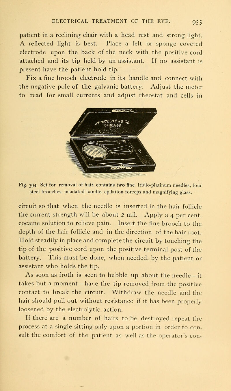 patient in a reclining chair with a head rest and strong light. A reflected light is best. Place a felt or sponge covered electrode upon the back of the neck with the positive cord attached and its tip held by an assistant. If no assistant is present have the patient hold tip. Fix a fine brooch electrode in its handle and connect with the negative pole of the galvanic battery. Adjust the meter to read for small currents and adjust rheostat and cells in Fig. 394. Set for removal of hair, contains two fine iridio-platinum needles, four steel brooches, insulated handle, epilation forceps and magnifying glass. circuit so that when the needle is inserted in the hair follicle the current strength will be about 2 mil. Apply a 4 per cent, cocaine solution to relieve pain. Insert the fine brooch to the depth of the hair follicle and in the direction of the hair root. Hold steadily in place and complete the circuit by touching the tip of the positive cord upon the positive terminal post of the battery. This must be done, when needed, by the patient or assistant who holds the tip. As soon as froth is seen to bubble up about the needle—it takes but a moment—have the tip removed from the positive contact to break the circuit. Withdraw the needle and the hair should pull out without resistance if it has been properly loosened by the electrolytic action. If there are a number of hairs to be destroyed repeat the process at a single sitting only upon a portion in order to con- sult the comfort of the patient as well as the operator's con-