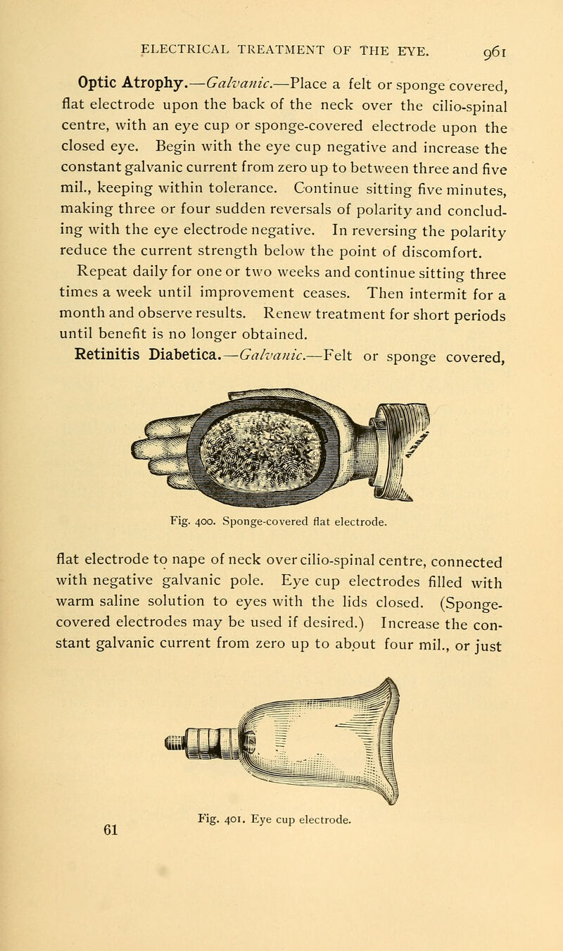 Optic Atrophy.—Galvanic.—Place a felt or sponge covered, flat electrode upon the back of the neck over the cilio-spinal centre, with an eye cup or sponge-covered electrode upon the closed eye. Begin with the eye cup negative and increase the constant galvanic current from zero up to between three and five mil., keeping within tolerance. Continue sitting five minutes, making three or four sudden reversals of polarity and conclud- ing with the eye electrode negative. In reversing the polarity reduce the current strength below the point of discomfort. Repeat daily for one or two weeks and continue sitting three times a week until improvement ceases. Then intermit for a month and observe results. Renew treatment for short periods until benefit is no longer obtained. Retinitis Diabetica.—Galvanic.—Felt or sponge covered Fig. 400. Sponge-covered flat electrode. flat electrode to nape of neck over cilio-spinal centre, connected with negative galvanic pole. Eye cup electrodes filled with warm saline solution to eyes with the lids closed. (Sponge- covered electrodes may be used if desired.) Increase the con- stant galvanic current from zero up to about four mil., or just 61 Fig. 401. Eye cup electrode.