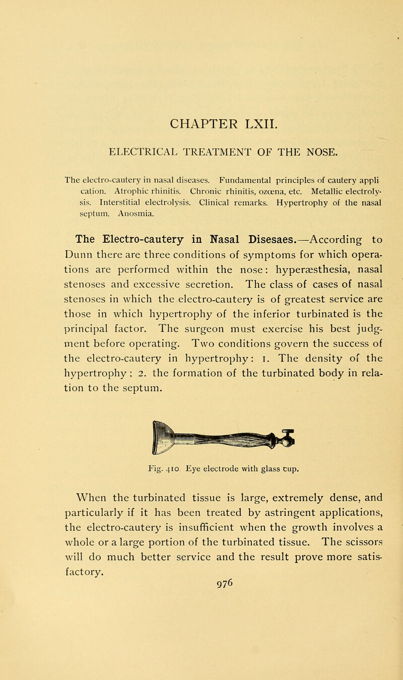 CHAPTER LXII. ELECTRICAL TREATMENT OF THE NOSE. The electro-cautery in nasal diseases. Fundamental principles of cautery appli cation. Atrophic rhinitis. Chronic rhinitis, ozoena, etc. Metallic electroly- sis. Interstitial electrolysis. Clinical remarks. Hypertrophy of the nasal septum. Anosmia. The Electro-cautery in Nasal Disesaes.—According to Dunn there are three condition.s of symptoms for which opera- tions are performed within the nose: hyperaesthesia, nasal stenoses and excessive secretion. The class of cases of nasal stenoses in which the electro-cautery is of greatest service are those in which hypertrophy of the inferior turbinated is the principal factor. The surgeon must exercise his best judg- ment before operating. Two conditions govern the success of the electro-cautery in hypertrophy: i. The density of the hypertrophy ; 2. the formation of the turbinated body in rela- tion to the septum. Fig. 410. Eye electrode with glass cup. When the turbinated tissue is large, extremely dense, and particularly if it has been treated by astringent applications, the electro-cautery is insufificient when the growth involves a whole or a large portion of the turbinated tissue. The scissors will do much better service and the result prove more satis- factory.