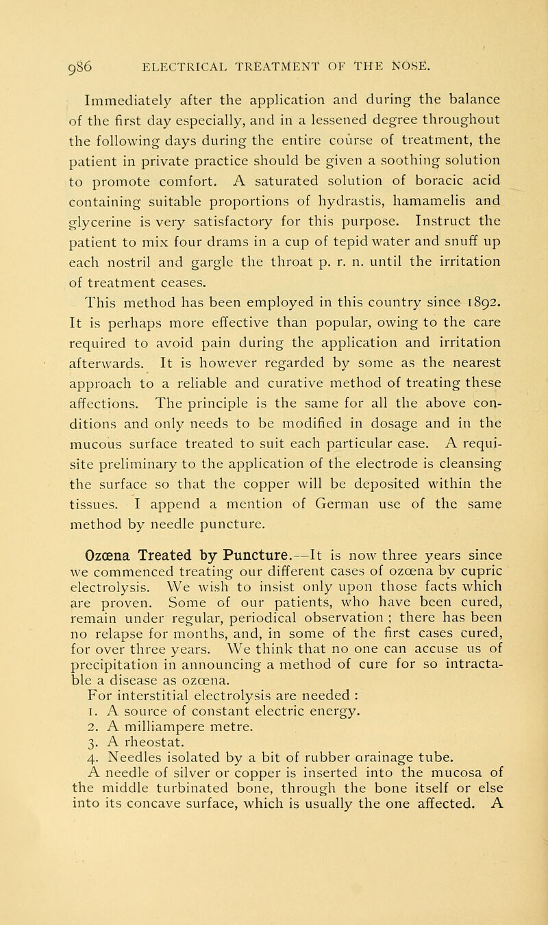 Immediately after the application and during the balance of the first day especially, and in a lessened degree throughout the following days during the entire course of treatment, the patient in private practice should be given a soothing solution to promote comfort. A saturated solution of boracic acid containing suitable proportions of hydrastis, hamamelis and glycerine is very satisfactory for this purpose. Instruct the patient to mix four drams in a cup of tepid water and snuff up each nostril and gargle the throat p. r. n. until the irritation of treatment ceases. This method has been employed in this country since 1892. It is perhaps more effective than popular, owing to the care required to avoid pain during the application and irritation afterwards. It is however regarded by some as the nearest approach to a reliable and curative method of treating these affections. The principle is the same for all the above con- ditions and only needs to be modified in dosage and in the mucous surface treated to suit each particular case. A requi- site preliminary to the application of the electrode is cleansing the surface so that the copper will be deposited within the tissues. I append a mention of German use of the same method by needle puncture. Ozcena Treated by Puncture.—It is now three years since we commenced treating our different cases of ozcena by cupric electrolysis. We wish to insist only upon those facts which are proven. Some of our patients, who have been cured, remain under regular, periodical observation ; there has been no relapse for months, and, in some of the first cases cured, for over three years. We think that no one can accuse us of precipitation in announcing a method of cure for so intracta- ble a disease as ozcena. For interstitial electrolysis are needed : 1. A source of constant electric energy. 2. A milliampere metre. 3. A rheostat. 4. Needles isolated by a bit of rubber orainage tube. A needle of silver or copper is inserted into the mucosa of the middle turbinated bone, through the bone itself or else into its concave surface, which is usually the one affected. A