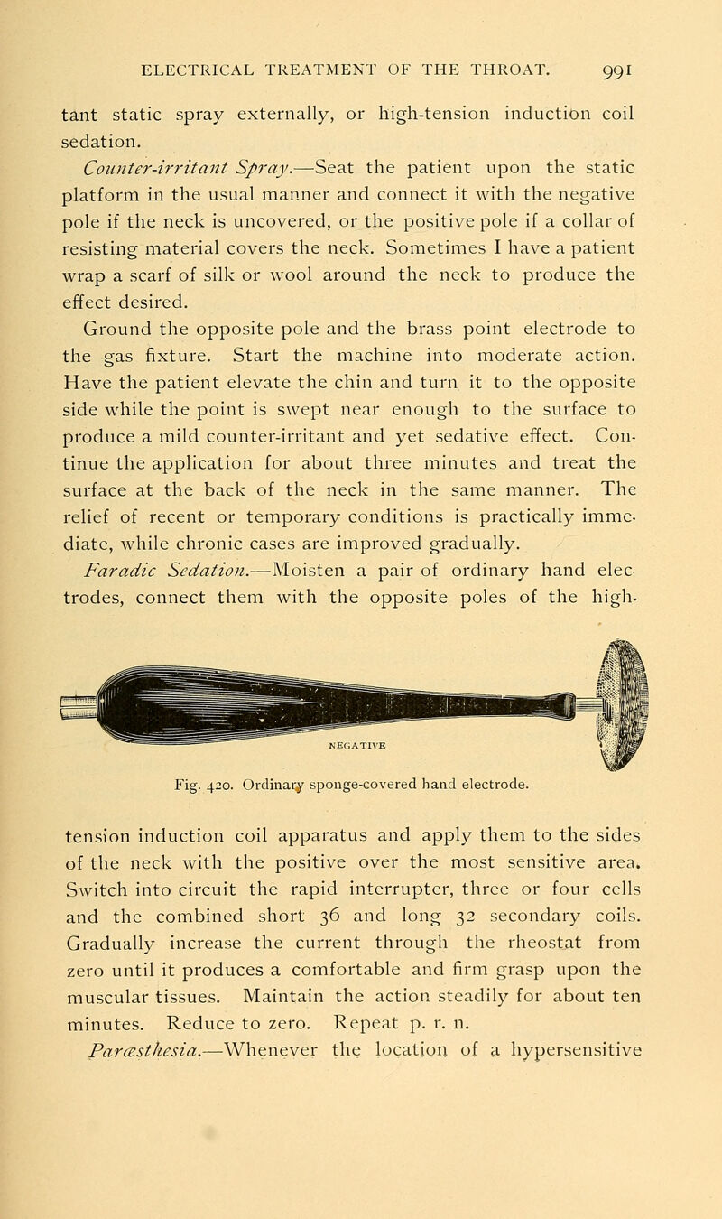 tant static spray externally, or high-tension induction coil sedation. Counter-irritant Spray.—Seat the patient upon the static platform in the usual manner and connect it with the negative pole if the neck is uncovered, or the positive pole if a collar of resisting material covers the neck. Sometimes I have a patient wrap a scarf of silk or wool around the neck to produce the effect desired. Ground the opposite pole and the brass point electrode to the gas fixture. Start the machine into moderate action. Have the patient elevate the chin and turn it to the opposite side while the point is swept near enough to the surface to produce a mild counter-irritant and yet sedative effect. Con- tinue the application for about three minutes and treat the surface at the back of the neck in the same manner. The relief of recent or temporary conditions is practically imme- diate, while chronic cases are improved gradually. Faradic Sedation.—Moisten a pair of ordinary hand elec trodes, connect them with the opposite poles of the high. Fig. 420. Ordinary sponge-covered hand electrode. tension induction coil apparatus and apply them to the sides of the neck with the positive over the most sensitive area. Switch into circuit the rapid interrupter, three or four cells and the combined short 36 and long 32 secondary coils. Gradually increase the current through the rheostat from zero until it produces a comfortable and firm grasp upon the muscular tissues. Maintain the action steadily for about ten minutes. Reduce to zero. Repeat p. r. n. ParcestJiesia,—Whenever the location of a hypersensitive