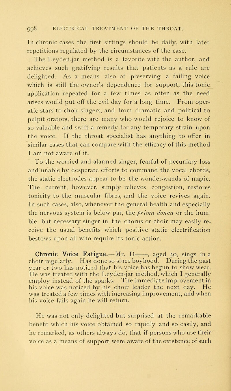 In chronic cases the first sittings should be daily, with later repetitions regulated by the circumstances of the case. The Leyden-jar method is a favorite with the author, and achieves such gratifying results that patients as a rule are delighted. As a means also of preserving a failing voice which is still the owner's dependence for support, this tonic application repeated for a few times as often as the need arises would put off the evil day for a long time. From oper- atic stars to choir singers, and from dramatic and political to pulpit orators, there are many who would rejoice to know of so valuable and swift a remedy for any temporary strain upon the voice. If the throat specialist has anything to offer in similar cases that can compare with the efificacy of this method I am not aware of it. To the worried and alarmed singer, fearful of pecuniary loss and unable by desperate efforts to command the vocal chords, the static electrodes appear to be the wonder-wands of magic. The current, however, simply relieves congestion, restores tonicity to the muscular fibres, and the voice revives again. In such cases, also, whenever the general health and especially the nervous system is below par, \\\& prima donna or the hum- ble but necessary singer in the chorus or choir may easily re- ceive the usual benefits which positive static electrification bestows upon all who require its tonic action. Chronic Voice Fatigue.—Mr. D , aged 50, sings in a choir regularly. Has done so since boyhood. During the past year or two has noticed that his voice has begun to show wear. He was treated with the Leyden-jar method, which I generally employ instead of the sparks. The immediate improvement in his voice was noticed by his choir leader the next day. He was treated a few times with increasing improvement, and when his voice fails again he will return. He was not only delighted but surprised at the remarkable benefit which his voice obtained so rapidly and so easily, and he remarked, as others always do, that if persons who use their voice as a means of support were aware of the existence of such