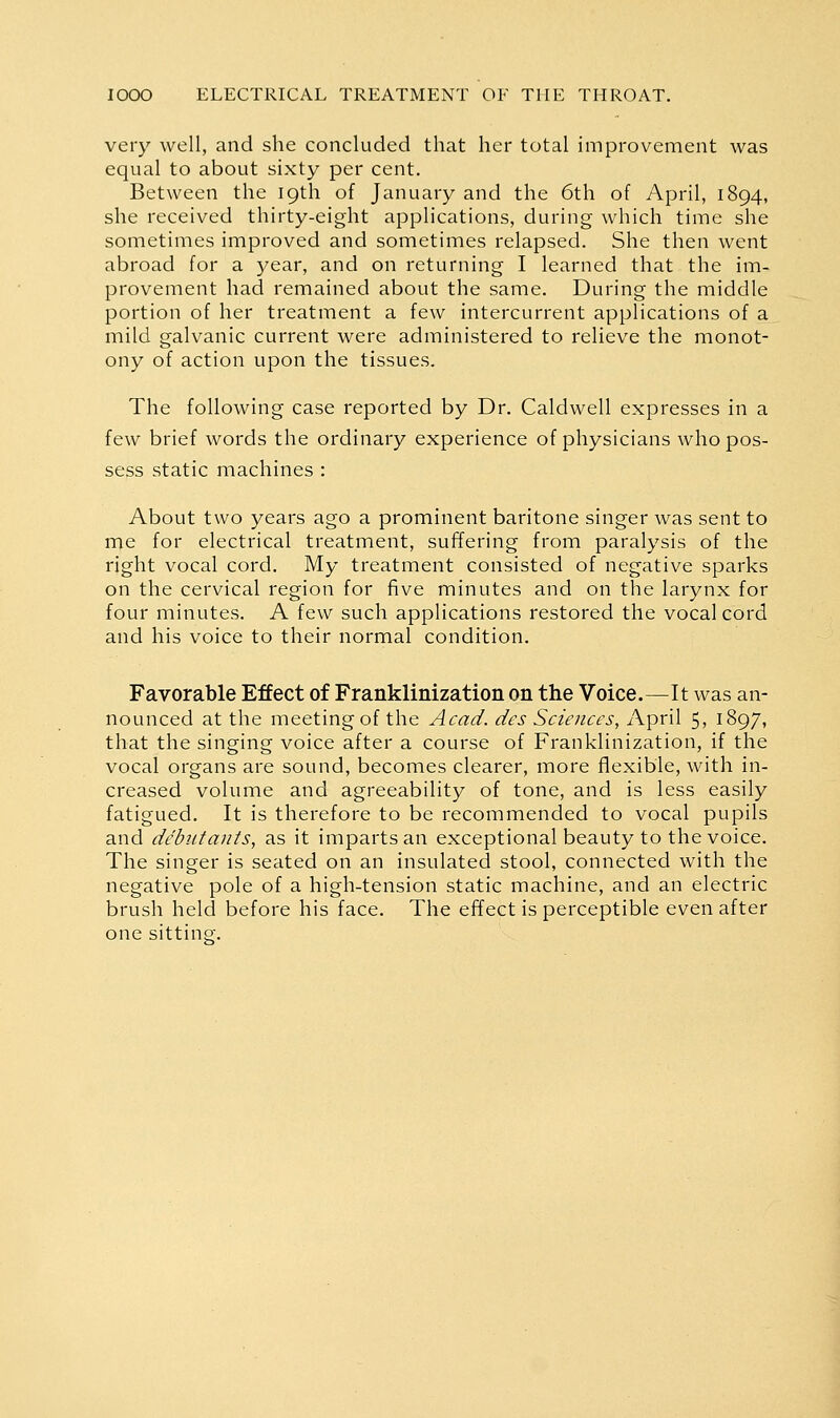 very well, and she concluded that her total improvement was equal to about sixty per cent. Between the 19th of January and the 6th of April, 1894, she received thirty-eight applications, during which time she sometimes improved and sometimes relapsed. She then went abroad for a year, and on returning I learned that the im- provement had remained about the same. During the middle portion of her treatment a few intercurrent applications of a mild galvanic current were administered to relieve the monot- ony of action upon the tissues. The following case reported by Dr. Caldwell expresses in a few brief words the ordinary experience of physicians who pos- sess static machines : About two years ago a prominent baritone singer was sent to me for electrical treatment, suffering from paralysis of the right vocal cord. My treatment consisted of negative sparks on the cervical region for five minutes and on the larynx for four minutes. A few such applications restored the vocal cord and his voice to their normal condition. Favorable Effect of Franklinization on the Voice.—It was an- nounced at the meeting of the Acad, des Sciences, April 5, 1897, that the singing voice after a course of Franklinization, if the vocal organs are sound, becomes clearer, more fllexible, with in- creased volume and agreeability of tone, and is less easily fatigued. It is therefore to be recommended to vocal pupils and debutants, as it imparts an exceptional beauty to the voice. The singer is seated on an insulated stool, connected with the negative pole of a high-tension static machine, and an electric brush held before his face. The effect is perceptible even after one sittinor.