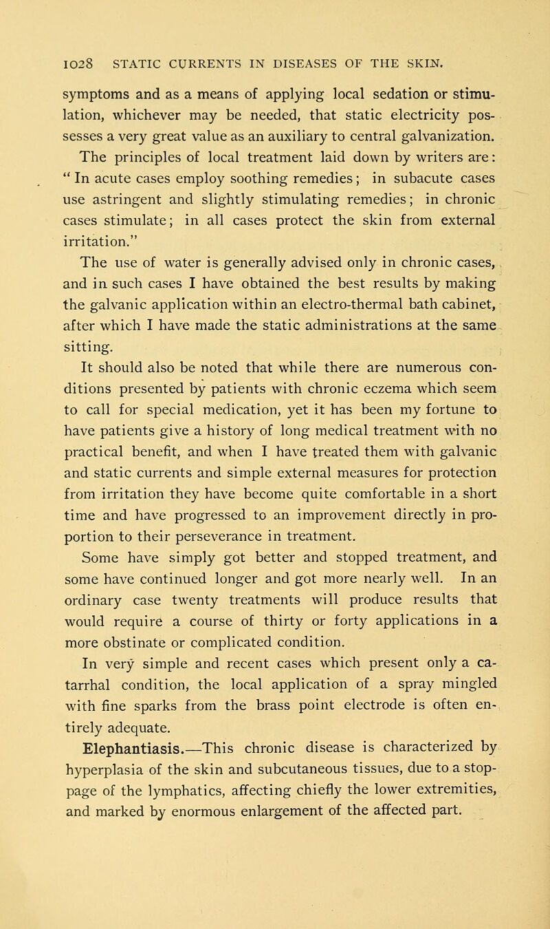 symptoms and as a means of applying local sedation or stimu- lation, whichever may be needed, that static electricity pos- sesses a very great value as an auxiliary to central galvanization. The principles of local treatment laid down by writers are:  In acute cases employ soothing remedies; in subacute cases use astringent and slightly stimulating remedies; in chronic cases stimulate; in all cases protect the skin from external irritation. The use of water is generally advised only in chronic cases, and in such cases I have obtained the best results by making the galvanic application within an electro-thermal bath cabinet, after which I have made the static administrations at the same sitting. It should also be noted that while there are numerous con- ditions presented by patients with chronic eczema which seem to call for special medication, yet it has been my fortune to have patients give a history of long medical treatment with no practical benefit, and when I have treated them with galvanic and static currents and simple external measures for protection from irritation they have become quite comfortable in a short time and have progressed to an improvement directly in pro- portion to their perseverance in treatment. Some have simply got better and stopped treatment, and some have continued longer and got more nearly well. In an ordinary case twenty treatments will produce results that would require a course of thirty or forty applications in a more obstinate or complicated condition. In very simple and recent cases which present only a ca- tarrhal condition, the local application of a spray mingled with fine sparks from the brass point electrode is often en- tirely adequate. Elephantiasis.—This chronic disease is characterized by hyperplasia of the skin and subcutaneous tissues, due to a stop- page of the lymphatics, affecting chiefly the lower extremities, and marked by enormous enlargement of the affected part.