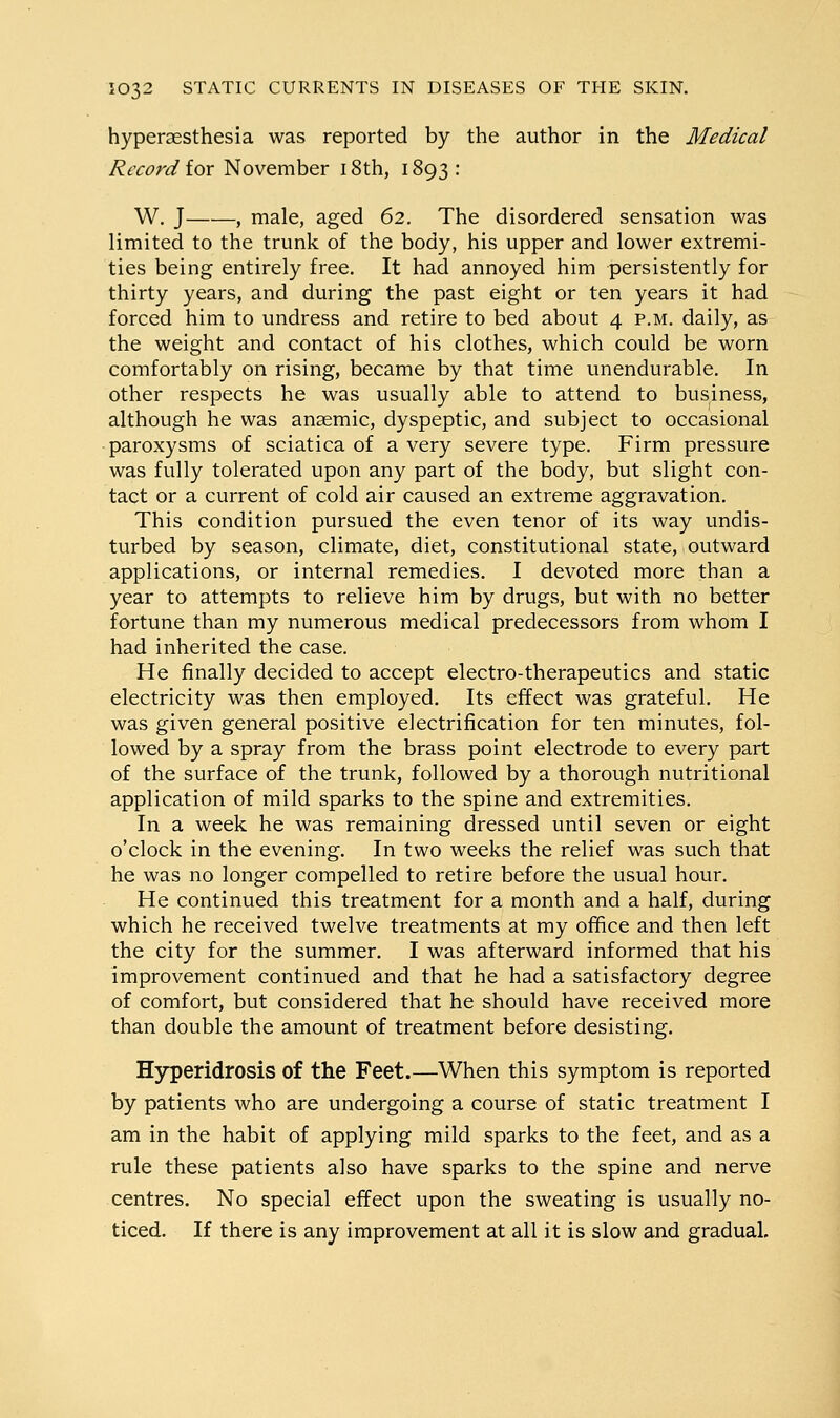 hyperaesthesia was reported by the author in the Medical Record iox November i8th, 1893: W. J , male, aged 62. The disordered sensation was limited to the trunk of the body, his upper and lower extremi- ties being entirely free. It had annoyed him persistently for thirty years, and during the past eight or ten years it had forced him to undress and retire to bed about 4 p.m. daily, as the weight and contact of his clothes, which could be worn comfortably on rising, became by that time unendurable. In other respects he was usually able to attend to business, although he was anaemic, dyspeptic, and subject to occasional paroxysms of sciatica of a very severe type. Firm pressure was fully tolerated upon any part of the body, but slight con- tact or a current of cold air caused an extreme aggravation. This condition pursued the even tenor of its way undis- turbed by season, climate, diet, constitutional state, outward applications, or internal remedies. I devoted more than a year to attempts to relieve him by drugs, but with no better fortune than my numerous medical predecessors from whom I had inherited the case. He finally decided to accept electro-therapeutics and static electricity was then employed. Its effect was grateful. He was given general positive electrification for ten minutes, fol- lowed by a spray from the brass point electrode to every part of the surface of the trunk, followed by a thorough nutritional application of mild sparks to the spine and extremities. In a week he was remaining dressed until seven or eight o'clock in the evening. In two weeks the relief was such that he was no longer compelled to retire before the usual hour. He continued this treatment for a month and a half, during which he received twelve treatments at my office and then left the city for the summer. I was afterward informed that his improvement continued and that he had a satisfactory degree of comfort, but considered that he should have received more than double the amount of treatment before desisting. HyTperidrosis of the Feet.—When this symptom is reported by patients who are undergoing a course of static treatment I am in the habit of applying mild sparks to the feet, and as a rule these patients also have sparks to the spine and nerve centres. No special effect upon the sweating is usually no- ticed. If there is any improvement at all it is slow and gradual.