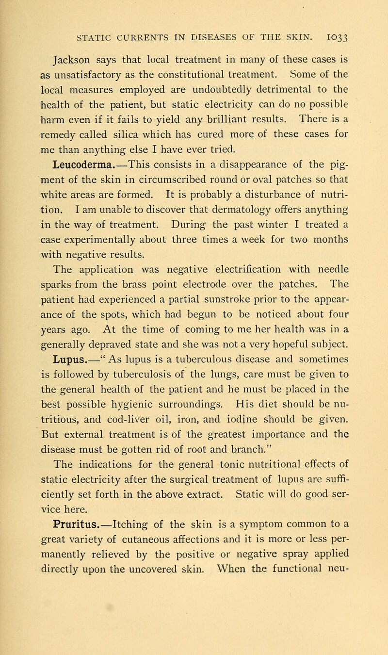 Jackson says that local treatment in many of these cases is as unsatisfactory as the constitutional treatment. Some of the local measures employed are undoubtedly detrimental to the health of the patient, but static electricity can do no possible harm even if it fails to yield any brilliant results. There is a remedy called silica which has cured more of these cases for me than anything else I have ever tried. Leucoderma.—This consists in a disappearance of the pig- ment of the skin in circumscribed round or oval patches so that white areas are formed. It is probably a disturbance of nutri- tion. I am unable to discover that dermatology offers anything in the way of treatment. During the past winter I treated a case experimentally about three times a week for two months with negative results. The application was negative electrification with needle sparks from the brass point electrode over the patches. The patient had experienced a partial sunstroke prior to the appear- ance of the spots, which had begun to be noticed about four years ago. At the time of coming to me her health was in a generally depraved state and she was not a very hopeful subject. Lupus.— As lupus is a tuberculous disease and sometimes is followed by tuberculosis of the lungs, care must be given to the general health of the patient and he must be placed in the best possible hygienic surroundings. His diet should be nu- tritious, and cod-liver oil, iron, and iodine should be given. But external treatment is of the greatest importance and the disease must be gotten rid of root and branch. The indications for the general tonic nutritional effects of static electricity after the surgical treatment of lupus are suffi- ciently set forth in the above extract. Static will do good ser- vice here. Pruritus.—Itching of the skin is a symptom common to a great variety of cutaneous affections and it is more or less per- manently relieved by the positive or negative spray applied directly upon the uncovered skin. When the functional neu-