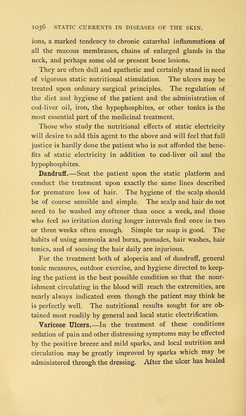 ions, a marked tendency to chronic catarrhal inflammations of all the mucous membranes, chains of- enlarged glands in the neck, and perhaps some old or present bone lesions. They are often dull and apathetic and certainly stand in need of vigorous static nutritional stimulation. The ulcers may be treated upon ordinary surgical principles. The regulation of the diet and hygiene of the patient and the administration of cod-liver oil, iron, the hypophosphites, or other tonics is the most essential part of the medicinal treatment. Those who study the nutritional effects of static electricity will desire to add this agent to the above and will feel that full justice is hardly done the patient who is not afforded the bene- fits of static electricity in addition to cod-liver oil and the hypophosphites. Dandruff.—Seat the patient upon the static platform and conduct the treatment upon exactly the same lines described for premature loss of hair. The hygiene of the scalp should be of course sensible and simple. The scalp and hair do not need to be washed any oftener than once a week, and those who feel no irritation during longer intervals find once in two or three weeks often enough. Simple tar soap is good. The habits of using ammonia and borax, pomades, hair washes, hair tonics, and of sousing the hair daily are injurious. For the treatment both of alopecia and of dandruff, general tonic measures, outdoor exercise, and hygiene directed to keep- ing the patient in the best possible condition so that the nour- ishment circulating in the blood will reach the extremities, are nearly always indicated even though the patient may think he is perfectly well. The nutritional results sought for are ob- tained most readily by general and local static electrification. Varicose Ulcers.—In the treatment of these conditions sedation of pain and other distressing symptoms may be effected by the positive breeze and mild sparks, and local nutrition and circulation may be greatly improved by sparks which may be administered through the dressing. After the ulcer has healed