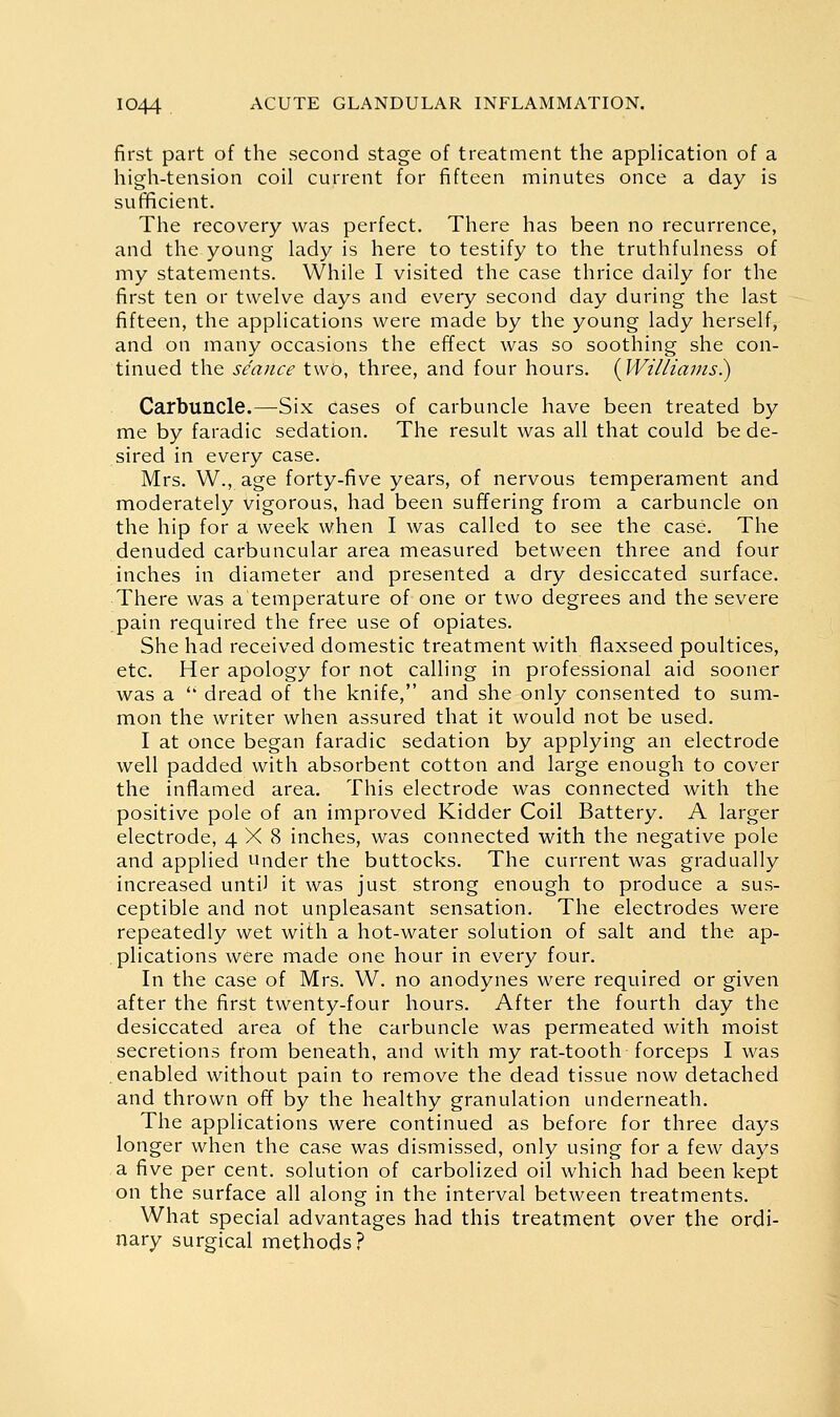 first part of the second stage of treatment the application of a high-tension coil current for fifteen minutes once a day is sufficient. The recovery was perfect. There has been no recurrence, and the young lady is here to testify to the truthfulness of my statements. While I visited the case thrice daily for the first ten or twelve days and every second day during the last fifteen, the applications were made by the young lady herself, and on many occasions the effect was so soothing she con- tinued the seance two, three, and four hours. i^WilliaJus.) Carbuncle.—Six cases of carbuncle have been treated by me by faradic sedation. The result was all that could be de- sired in every case. Mrs. W., age forty-five years, of nervous temperament and moderately vigorous, had been suffering from a carbuncle on the hip for a week when I was called to see the case. The denuded carbuncular area measured between three and four inches in diameter and presented a dry desiccated surface. There was a temperature of one or two degrees and the severe pain required the free use of opiates. She had received domestic treatment with flaxseed poultices, etc. Her apology for not calling in professional aid sooner was a  dread of the knife, and she only consented to sum- mon the writer when assured that it would not be used. I at once began faradic sedation by applying an electrode well padded with absorbent cotton and large enough to cover the inflamed area. This electrode was connected with the positive pole of an improved Kidder Coil Battery. A larger electrode, 4X8 inches, was connected with the negative pole and applied under the buttocks. The current was gradually increased until it was just strong enough to produce a sus- ceptible and not unpleasant sensation. The electrodes were repeatedly wet with a hot-water solution of salt and the ap- plications were made one hour in every four. In the case of Mrs. W. no anodynes were required or given after the first twenty-four hours. After the fourth day the desiccated area of the carbuncle was permeated with moist secretions from beneath, and with my rat-tooth forceps I was enabled without pain to remove the dead tissue now detached and thrown off by the healthy granulation underneath. The applications were continued as before for three days longer when the case was dismissed, only using for a few days a five per cent, solution of carbolized oil which had been kept on the surface all along in the interval between treatments. What special advantages had this treatment over the ordi- nary surgical methods?