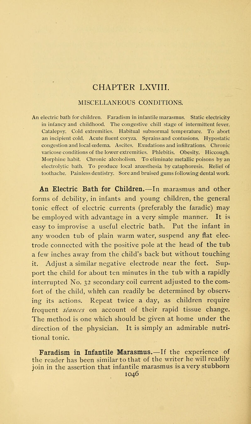 MISCELLANEOUS CONDITIONS. An electric bath for children. Faradism in infantile marasmus. Static electricity in infancy and childhood. The congestive chill stage of intermittent fever. Catalepsy. Cold extremities. Habitual subnormal temperature. To abort an incipient cold. Acute fluent coryza. Sprains and contusions. Hypostatic congestion and local oedema. Ascites. Exudations and infiltrations. Chronic varicose conditions of the lovi'er extremities. Phlebitis. Obesity. Hiccough. Morphine habit. Chronic alcoholism. To eliminate metallic poisons by an electrolytic bath. To produce local ansesthesia by cataphoresis. Relief of toothache. Painless dentistry. Sore and bruised gums following dental work. An Electric Bath for Children.—In marasmus and other forms of debility, in infants and young children, the general tonic effect of electric currents (preferably the faradic) may be employed with advantage in a very simple manner. It is easy to improvise a useful electric bath. Put the infant in any wooden tub of plain warm water, suspend any flat elec- trode connected with the positive pole at the head of the tub a few inches away from the child's back but without touching it. Adjust a similar negative electrode near the feet. Sup- port the child for about ten minutes in the tub with a rapidly interrupted No. 32 secondary coil current adjusted to the com- fort of the child, whreh can readily be determined by observ- ing its actions. Repeat twice a day, as children require frequent seances on account of their rapid tissue change. The method is one which should be given at home under the direction of the physician. It is simply an admirable nutri- tional tonic. Faradism in Infantile Marasmus.—If the experience of the reader has been similar to that of the writer he will readily join in the assertion that infantile marasmus is a very stubborn