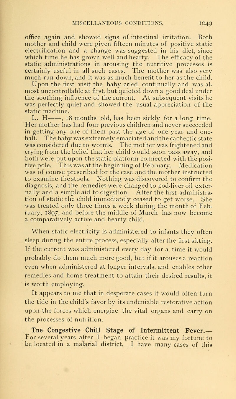 office again and showed signs of intestinal irritation. Both mother and child were given fifteen minutes of positive static electrification and a change was suggested in his diet, since which time he has grown well and hearty. The efficacy of the static administrations in arousing the nutritive processes is certainly useful in all such cases. The mother was also very much run down, and it was as much benefit to her as the child. Upon the first visit the baby cried continually and was al- most uncontrollable at first, but quieted down a good deal under the soothing influence of the current. At subsequent visits he was perfectly quiet and showed the usual appreciation of the static machine. L. H , 18 months old, has been sickly for a long time. Her mother has had four previous children and never succeeded in getting any one of them past the age of one year and one- half. The baby was extremely emaciated and the cachectic state was considered due to worms. The mother was frightened and crying from the belief that her child would soon pass away, and both were put upon the static platform connected with the posi- tive pole. This was at the beginning of February. Medication was of course prescribed for the case and the mother instructed to examine the stools. Nothing was discovered to confirm the diagnosis, and the remedies were changed to cod-liver oil exter- nally and a simple aid to digestion. After the first administra- tion of static the child immediately ceased to get worse. She was treated only three times a week during the month of Feb- ruary, 1897, and before the middle of March has now become a comparatively active and hearty child. When static electricity is administered to infants they often sleep during the entire process, especially after the first sitting. If the current was administered every day for a time it would probably do them much more good, but if it arouses a reaction even when administered at longer intervals, and enables other remedies and home treatment to attain their desired results, it is worth employing. It appears to me that in desperate cases it would often turn the tide in the child's favor by its undeniable restorative action upon the forces which energize the vital organs and carry on the processes of nutrition. Tne Congestive Chill Stage of Intermittent Fever.— For several years after I began practice it was my fortune to
