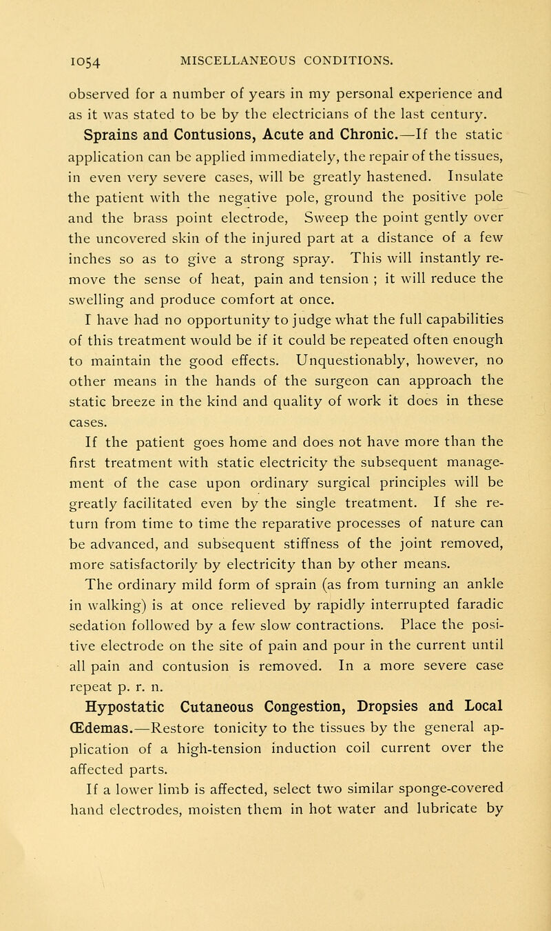 observed for a number of years in my personal experience and as it was stated to be by the electricians of the last century. Sprains and Contusions, Acute and Chronic.—If the static application can be applied immediately, the repair of the tissues, in even very severe cases, will be greatly hastened. Insulate the patient with the negative pole, ground the positive pole and the brass point electrode, Sweep the point gently over the uncovered skin of the injured part at a distance of a few inches so as to give a strong spray. This will instantly re- move the sense of heat, pain and tension ; it will reduce the swelling and produce comfort at once. I have had no opportunity to judge what the full capabilities of this treatment would be if it could be repeated often enough to maintain the good effects. Unquestionably, however, no other means in the hands of the surgeon can approach the static breeze in the kind and quahty of work it does in these cases. If the patient goes home and does not have more than the first treatment with static electricity the subsequent manage- ment of the case upon ordinary surgical principles will be greatly facilitated even by the single treatment. If she re- turn from time to time the reparative processes of nature can be advanced, and subsequent stiffness of the joint removed, more satisfactorily by electricity than by other means. The ordinary mild form of sprain (as from turning an ankle in walking) is at once relieved by rapidly interrupted faradic sedation followed by a few slow contractions. Place the posi- tive electrode on the site of pain and pour in the current until all pain and contusion is removed. In a more severe case repeat p. r. n. Hypostatic Cutaneous Congestion, Dropsies and Local (Edemas.—Restore tonicity to the tissues by the general ap- plication of a high-tension induction coil current over the affected parts. If a lower limb is affected, select two similar sponge-covered hand electrodes, moisten them in hot water and lubricate by