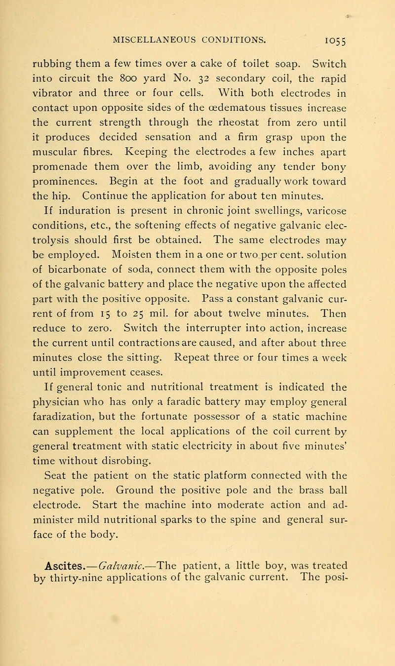 rubbing them a few times over a cake of toilet soap. Switch into circuit the 800 yard No. 32 secondary coil, the rapid vibrator and three or four cells. With both electrodes in contact upon opposite sides of the oedematous tissues increase the current strength through the rheostat from zero until it produces decided sensation and a firm grasp upon the muscular fibres. Keeping the electrodes a few inches apart promenade them over the limb, avoiding any tender bony prominences. Begin at the foot and gradually work toward the hip. Continue the application for about ten minutes. If induration is present in chronic joint swellings, varicose conditions, etc., the softening effects of negative galvanic elec- trolysis should first be obtained. The same electrodes may be employed. Moisten them in a one or two per cent, solution of bicarbonate of soda, connect them with the opposite poles of the galvanic battery and place the negative upon the affected part with the positive opposite. Pass a constant galvanic cur- rent of from 15 to 25 mil. for about twelve minutes. Then reduce to zero. Switch the interrupter into action, increase the current until contractions are caused, and after about three minutes close the sitting. Repeat three or four times a week until improvement ceases. If general tonic and nutritional treatment is indicated the physician who has only a faradic battery may employ general faradization, but the fortunate possessor of a static machine can supplement the local applications of the coil current by general treatment with static electricity in about five minutes' time without disrobing. Seat the patient on the static platform connected with the negative pole. Ground the positive pole and the brass ball electrode. Start the machine into moderate action and ad- minister mild nutritional sparks to the spine and general sur- face of the body. Ascites.—Galvanic.—The patient, a little boy, was treated by thirty-nine applications of the galvanic current. The posi-