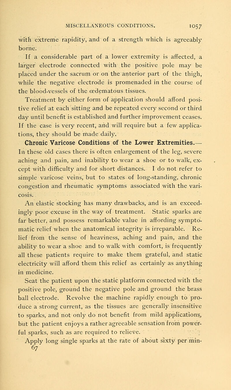 witli extreme rapidity, and of a strength which is agreeably borne. If a considerable part of a lower extremity is affected, a larger electrode connected with the positive pole may be placed under the sacrum or on the anterior part of the thigh, while the negative electrode is promenaded in the course of the blood-vessels of the cedematous tissues. Treatment by either form of application should afford posi- tive relief at each sitting and be repeated every second or third day until benefit is established and further improvement ceases. If the case is very recent, and will require but a few applica- tions, they should be made daily. Chronic Varicose Conditions of the Lower Extremities.— In these old cases there is often enlargement of the leg, severe aching and pain, and inability to wear a shoe or to walk, ex- cept with diflficulty and for short distances. I do not refer to simple varicose veins, but to states of long-standing, chronic congestion and rheumatic symptoms associated with the vari- cosis. An elastic stocking has many drawbacks, and is an exceed- ingly poor excuse in the way of treatment. Static sparks are far better, and possess remarkable value in affording sympto- matic relief when the anatomical integrity is irreparable. Re- lief from the sense of heaviness, aching and pain, and the ability to wear a shoe and to walk with comfort, is frequently- all these patients require to make them grateful, and static electricity will afford them this relief as certainly as anything in medicine. ; - Seat the patient upon the static platform connected with the positive pole, ground the negative pole and ground the brass ball electrode. Revolve the machine rapidly enough to pro- duce a strong current, as the tissues are generally insensitive to sparks, and not only do not benefit from mild applications, but the patient enjoys a rather agreeable sensation from power- ful sparks, such as are required to relieve. Apply long single sparks at the rate of about six;ty per-min- 67