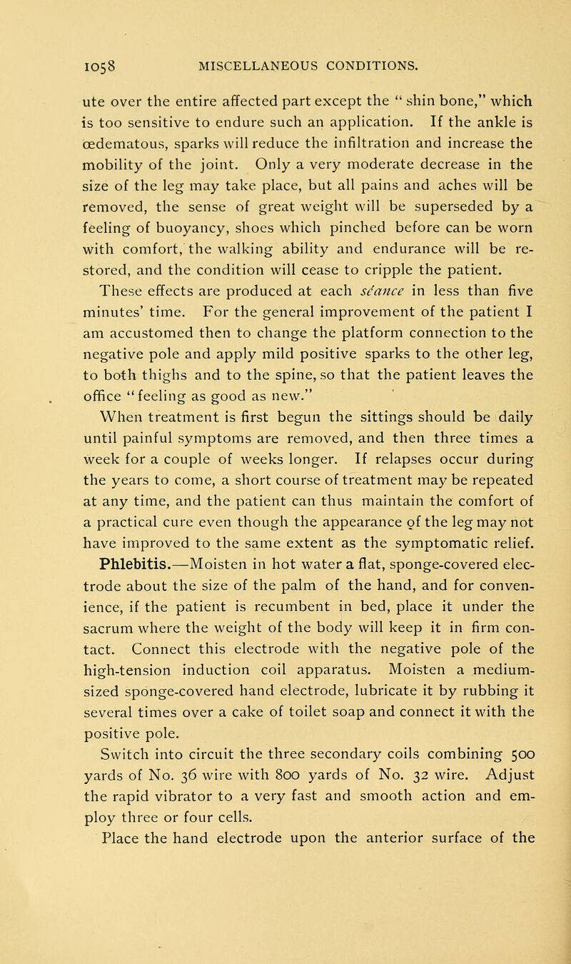 ute over the entire affected part except the  shin bone, which is too sensitive to endure such an application. If the ankle is oedematous, sparks will reduce the infiltration and increase the mobility of the joint. Only a very moderate decrease in the size of the leg may take place, but all pains and aches will be removed, the sense of great weight will be superseded by a feeling of buoyancy, shoes which pinched before can be worn with comfort, the walking ability and endurance will be re- stored, and the condition will cease to cripple the patient. These effects are produced at each stance in less than five minutes' time. For the general improvement of the patient I am accustomed then to change the platform connection to the negative pole and apply mild positive sparks to the other leg, to both thighs and to the spine, so that the patient leaves the office feeling as good as new. When treatment is first begun the sittings should be daily until painful symptoms are removed, and then three times a week for a couple of weeks longer. If relapses occur during the years to come, a short course of treatment may be repeated at any time, and the patient can thus maintain the comfort of a practical cure even though the appearance of the leg may not have improved to the same extent as the symptomatic relief. Phlebitis.—Moisten in hot water a flat, sponge-covered elec- trode about the size of the palm of the hand, and for conven- ience, if the patient is recumbent in bed, place it under the sacrum where the weight of the body will keep it in firm con- tact. Connect this electrode with the negative pole of the high-tension induction coil apparatus. Moisten a medium- sized sponge-covered hand electrode, lubricate it by rubbing it several times over a cake of toilet soap and connect it with the positive pole. Switch into circuit the three secondary coils combining 500 yards of No. 36 wire with 800 yards of No. 32 wire. Adjust the rapid vibrator to a very fast and smooth action and em- ploy three or four cells. Place the hand electrode upon the anterior surface of the
