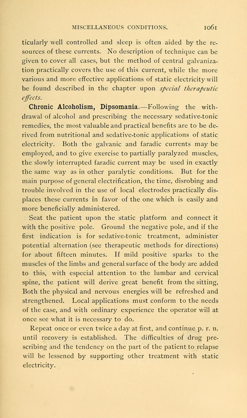 ticularly well controlled and sleep is often aided by the re- sources of these currents. No description of technique can be given to cover all cases, but the method of central galvaniza- tion practically covers the use of this current, while the more various and more effective applications of static electricity will be found described in the chapter upon special therapeutic effects. Chronic Alcoholism, Dipsomania.—Following the with- drawal of alcohol and prescribing the necessary sedative-tonic remedies, the most valuable and practical benefits are to be de-, rived from nutritional and sedative-tonic applications of static electricity. Both the galvanic and faradic currents may be employed, and to give exercise to partially paralyzed muscles, the slowly interrupted faradic current may be used in exactly the same way as in other paralytic conditions. But for the main purpose of general electrification, the time, disrobing and trouble involved in the use of local electrodes practically dis- places these currents in favor of the one which is easily and more beneficially administered. Seat the patient upon the static platform and connect it with the positive pole. Ground the negative pole, and if the first indication is for sedative-tonic treatment, administer potential alternation (see therapeutic methods for directions) for about fifteen minutes. If mild positive sparks to the muscles of the limbs and general surface of the body are added to this, with especial attention to the lumbar and cervical spine, the patient will derive great benefit from the sitting, Both the physical and nervous energies will be refreshed and strengthened. Local applications must conform to the needs of the case, and with ordinary experience the operator will at once see what it is necessary to do. Repeat once or even twice a day at first, and continue p. r. n. until recovery is established. The difficulties of drug pre- scribing and the tendency on the part of the patient to relapse will be lessened by supporting other treatment with static electricity.