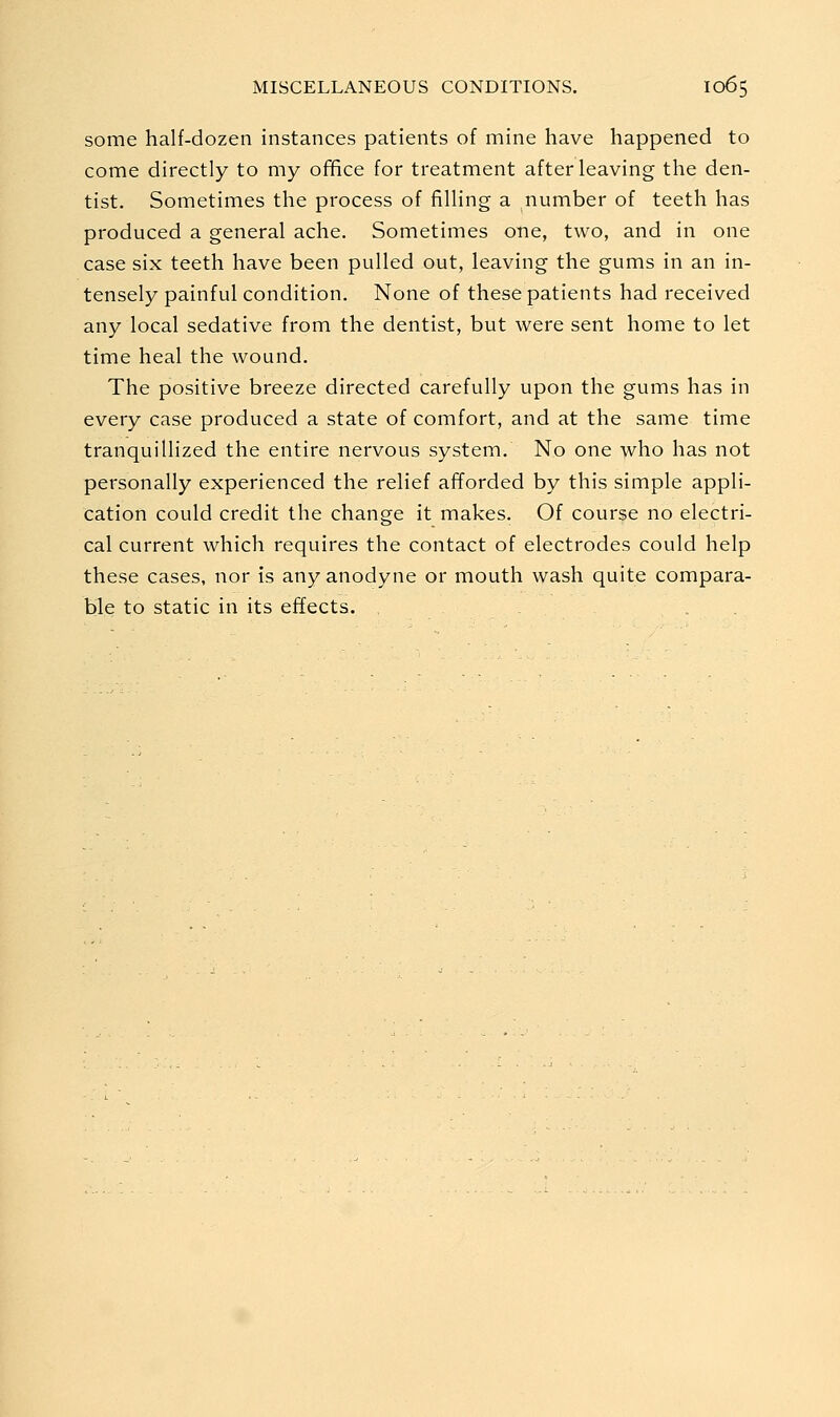 some half-dozen instances patients of mine have happened to come directly to my office for treatment after leaving the den- tist. Sometimes the process of filling a number of teeth has produced a general ache. Sometimes one, two, and in one case six teeth have been pulled out, leaving the gums in an in- tensely painful condition. None of these patients had received any local sedative from the dentist, but were sent home to let time heal the wound. The positive breeze directed carefully upon the gums has in every case produced a state of comfort, and at the same time tranquillized the entire nervous system. No one who has not personally experienced the relief afforded by this simple appli- cation could credit the change it makes. Of course no electri- cal current which requires the contact of electrodes could help these cases, nor is any anodyne or mouth wash quite compara- ble to static in its effects.
