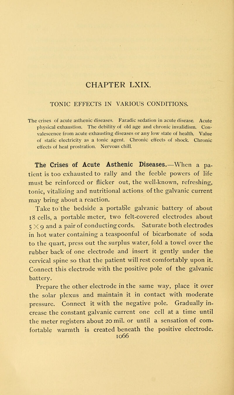 CHAPTER LXIX. TONIC EFFECTS IN VARIOUS CONDITIONS. The crises of acute asthenic diseases. Faradic sedation in acute disease. Acute physical exhaustion. The debility of old age and chronic invalidism. Con- valescence from acute exhausting diseases or any low state of health. Value of static electricity as a tonic agent. Chronic effects of shock. Chronic effects of heat prostration. Nervous chill. The Crises of Acute Asthenic Diseases.—When a pa- tient is too exhausted to rally and the feeble powers of life must be reinforced or flicker out, the well-known, refreshing, tonic, vitalizing and nutritional actions of the galvanic current may bring about a reaction. Take to'the bedside a portab'le galvanic battery of about 18 cells, a portable meter, two felt-covered electrodes about 5X9 and a pair of conducting cords. Saturate both electrodes in hot water containing a teaspoonful of bicarbonate of soda to the quart, press out the surplus water, fold a towel over the rubber back of one electrode and insert it gently under the cervical spine so that the patient will rest comfortably upon it. Connect this electrode with the positive pole of the galvanic battery. Prepare the other electrode in the same way, place it over the solar plexus and maintain it in contact with moderate pressure. Connect it with the negative pole. Gradually in- crease the constant galvanic current one cell at a time until the meter registers about 20 mil. or until a sensation of com- fortable warmth is created beneath the positive electrode.