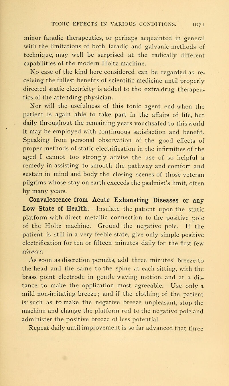 minor faradic therapeutics, or perhaps acquainted in general with the Hmitations of both faradic and galvanic methods of technique, may well be surprised at the radically different capabilities of the modern Holtz machine. No case of the kind here considered can be regarded as re- ceiving the fullest benefits of scientific medicine until properly directed static electricity is added to the extra-drug therapeu- tics of the attending physician. Nor will the usefulness of this tonic agent end when the patient is again able to take part in the affairs of life, but daily throughout the remaining years vouchsafed to this world it may be employed with continuous satisfaction and benefit. Speaking from personal observation of the good effects of proper methods of static electrification in the infirmities of the aged I cannot too strongly advise the use of so helpful a remedy in assisting to smooth the pathway and comfort and sustain in mind and body the closing scenes of those veteran pilgrims whose stay on earth exceeds the psalmist's limit, often by many years. Convalescence from Acute Exhausting Diseases or any- Low State of Health.—Insulate the patient upon the static platform with direct metallic connection to the positive pole of the Holtz machine. Ground the negative pole. If the patient is still in a very feeble state, give only simple positive electrification for ten or fifteen minutes daily for the first few seances. As soon as discretion permits, add three minutes' breeze to the head and the same to the spine at each sitting, with the brass point electrode in gentle waving motion, and at a dis- tance to make the application most agreeable. Use only a mild non-irritating breeze; and if the clothing of the patient is such as to make the negative breeze unpleasant, stop the machine and change the platform rod to the negative pole and administer the positive breeze of less potential. Repeat daily until improvement is so far advanced that three