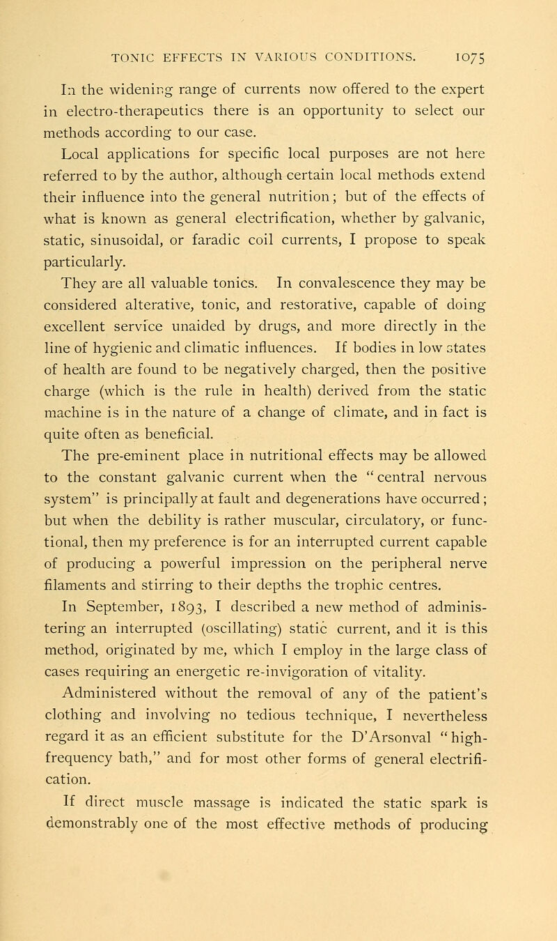 In the widening range of currents now offered to the expert in electro-therapeutics there is an opportunity to select our methods according to our case. Local applications for specific local purposes are not here referred to by the author, although certain local methods extend their influence into the general nutrition; but of the effects of what is known as general electrification, whether by galvanic, static, sinusoidal, or faradic coil currents, I propose to speak particularly. They are all valuable tonics. In convalescence they may be considered alterative, tonic, and restorative, capable of doing excellent service unaided by drugs, and more directly in the line of hygienic and climatic influences. If bodies in low states of health are found to be negatively charged, then the positive charge (which is the rule in health) derived from the static machine is in the nature of a change of climate, and in fact is quite often as beneficial. The pre-eminent place in nutritional effects may be allowed to the constant galvanic current when the  central nervous system is principally at fault and degenerations have occurred ; but when the debility is rather muscular, circulatory, or func- tional, then my preference is for an interrupted current capable of producing a powerful impression on the peripheral nerve filaments and stirring to their depths the trophic centres. In September, 1893, I described a new method of adminis- tering an interrupted (oscillating) static current, and it is this method, originated by me, which I employ in the large class of cases requiring an energetic re-invigoration of vitality. Administered without the removal of any of the patient's clothing and involving no tedious technique, I nevertheless regard it as an efficient substitute for the D'Arsonval  high- frequency bath, and for most other forms of general electrifi- cation. If direct muscle massage is indicated the static spark is demonstrably one of the most effective methods of producing