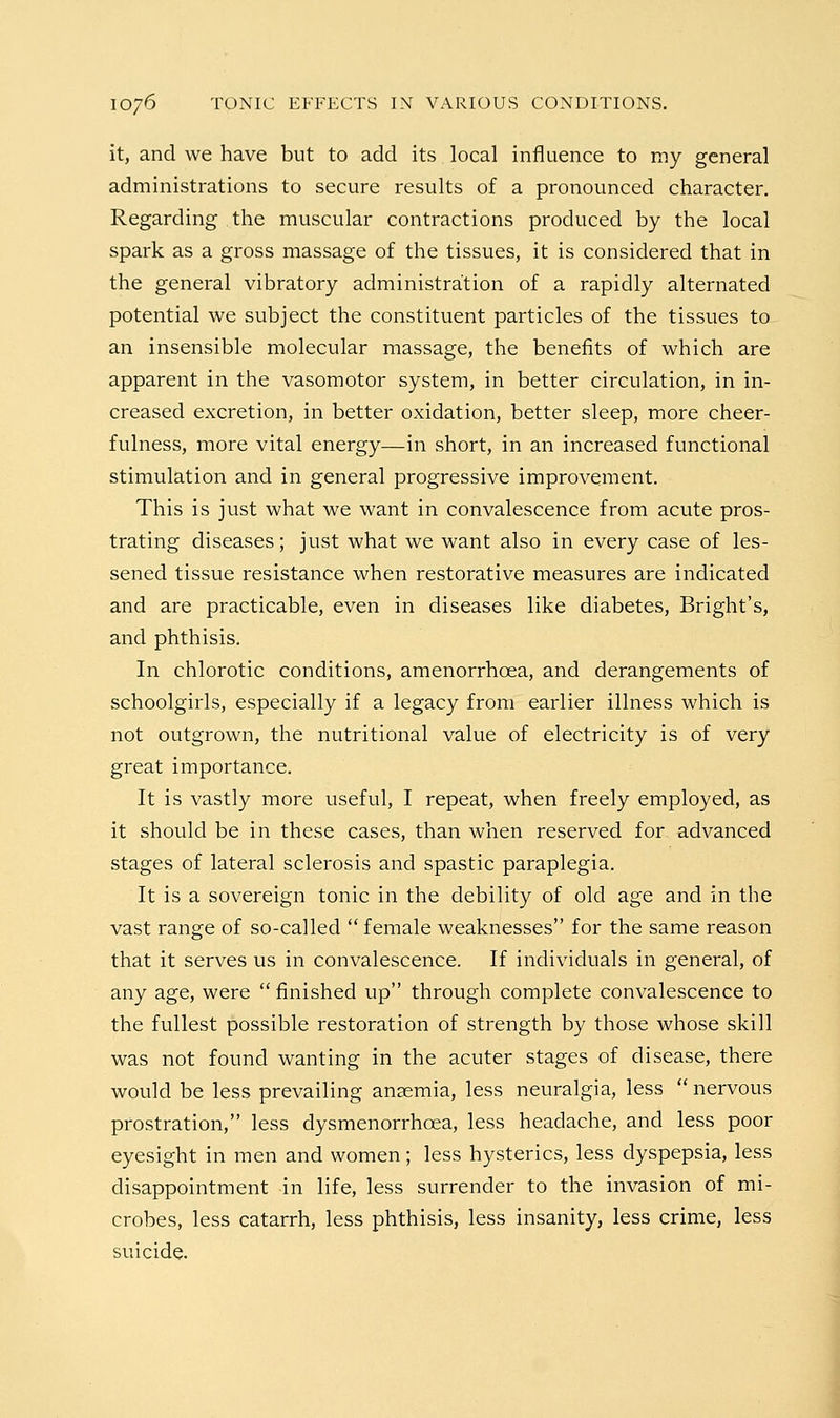 it, and we have but to add its local influence to my general administrations to secure results of a pronounced character. Regarding the muscular contractions produced by the local spark as a gross massage of the tissues, it is considered that in the general vibratory administration of a rapidly alternated potential we subject the constituent particles of the tissues to an insensible molecular massage, the benefits of which are apparent in the vasomotor system, in better circulation, in in- creased excretion, in better oxidation, better sleep, more cheer- fulness, more vital energy—in short, in an increased functional stimulation and in general progressive improvement. This is just what we want in convalescence from acute pros- trating diseases; just what we want also in every case of les- sened tissue resistance when restorative measures are indicated and are practicable, even in diseases like diabetes, Bright's, and phthisis. In chlorotic conditions, amenorrhoea, and derangements of schoolgirls, especially if a legacy from earlier illness which is not outgrown, the nutritional value of electricity is of very great importance. It is vastly more useful, I repeat, when freely employed, as it should be in these cases, than when reserved for advanced stages of lateral sclerosis and spastic paraplegia. It is a sovereign tonic in the debility of old age and in the vast range of so-called  female weaknesses for the same reason that it serves us in convalescence. If individuals in general, of any age, were  finished up through complete convalescence to the fullest possible restoration of strength by those whose skill was not found wanting in the acuter stages of disease, there would be less prevailing anaemia, less neuralgia, less  nervous prostration, less dysmenorrhoea, less headache, and less poor eyesight in men and women; less hysterics, less dyspepsia, less disappointment in life, less surrender to the invasion of mi- crobes, less catarrh, less phthisis, less insanity, less crime, less suicide.