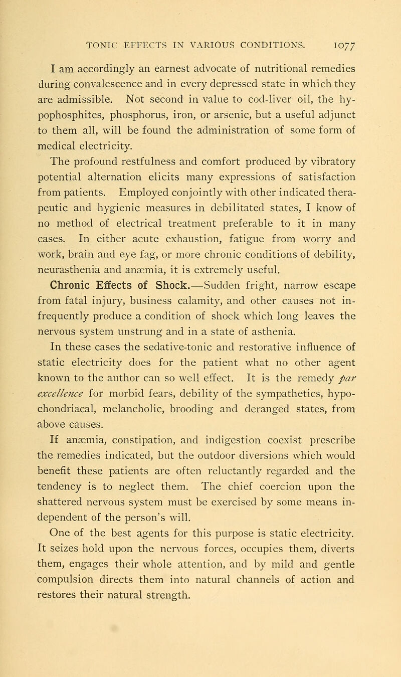 I am accordingly an earnest advocate of nutritional remedies during convalescence and in every depressed state in which they are admissible. Not second in value to cod-liver oil, the hy- pophosphites, phosphorus, iron, or arsenic, but a useful adjunct to them all, will be found the administration of some form of medical electricity. The profound restfulness and comfort produced by vibratory potential alternation elicits many expressions of satisfaction from patients. Employed conjointly with other indicated thera- peutic and hygienic measures in debilitated states, I know of no method of electrical treatment preferable to it in many cases. In either acute exhaustion, fatigue from worry and work, brain and eye fag, or more chronic conditions of debility, neurasthenia and anaemia, it is extremely useful. Chronic Effects of Shock.—Sudden fright, narrow escape from fatal injury, business calamity, and other causes not in- frequently produce a condition of shock which long leaves the nervous system unstrung and in a state of asthenia. In these cases the sedative-tonic and restorative influence of static electricity does for the patient what no other agent known to the author can so well effect. It is the remedy par excellence for morbid fears, debility of the sympathetics, hypo- chondriacal, melancholic, brooding and deranged states, from above causes. If anaemia, constipation, and indigestion coexist prescribe the remedies indicated, but the outdoor diversions which would benefit these patients are often reluctantly regarded and the tendency is to neglect them. The chief coercion upon the shattered nervous system must be exercised by some means in- dependent of the person's will. One of the best agents for this purpose is static electricity. It seizes hold upon the nervous forces, occupies them, diverts them, engages their whole attention, and by mild and gentle compulsion directs them into natural channels of action and restores their natural strength.