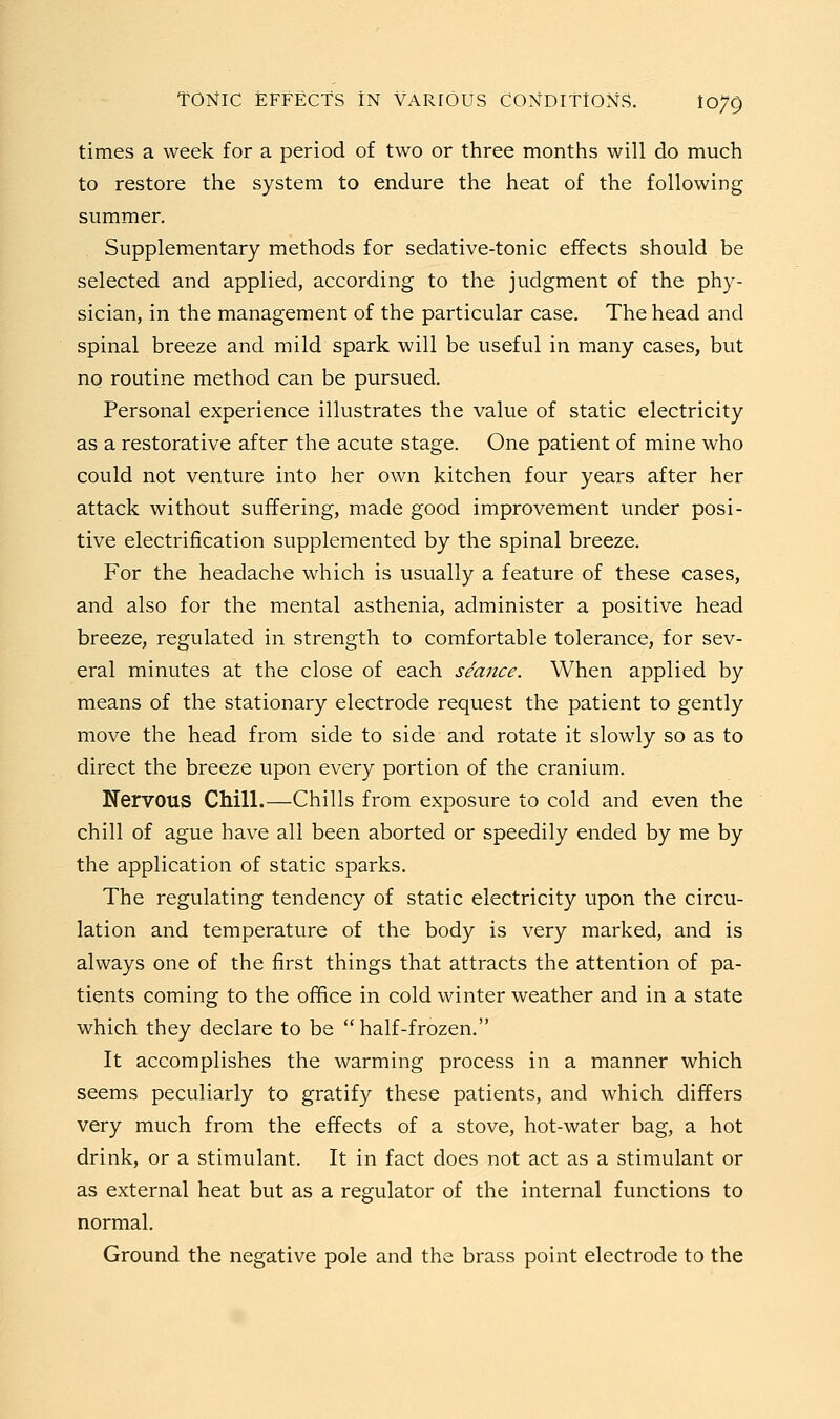 times a week for a period of two or three months will do much to restore the system to endure the heat of the following summer. Supplementary methods for sedative-tonic effects should be selected and applied, according to the judgment of the phy- sician, in the management of the particular case. The head and spinal breeze and mild spark will be useful in many cases, but no routine method can be pursued. Personal experience illustrates the value of static electricity as a restorative after the acute stage. One patient of mine who could not venture into her own kitchen four years after her attack without suffering, made good improvement under posi- tive electrification supplemented by the spinal breeze. For the headache which is usually a feature of these cases, and also for the mental asthenia, administer a positive head breeze, regulated in strength to comfortable tolerance, for sev- eral minutes at the close of each seance. When applied by means of the stationary electrode request the patient to gently move the head from side to side and rotate it slowly so as to direct the breeze upon every portion of the cranium. Nervous Chill.—Chills from exposure to cold and even the chill of ague have all been aborted or speedily ended by me by the application of static sparks. The regulating tendency of static electricity upon the circu- lation and temperature of the body is very marked, and is always one of the first things that attracts the attention of pa- tients coming to the office in cold winter weather and in a state which they declare to be half-frozen. It accomplishes the warming process in a manner which seems peculiarly to gratify these patients, and which differs very much from the effects of a stove, hot-water bag, a hot drink, or a stimulant. It in fact does not act as a stimulant or as external heat but as a regulator of the internal functions to normal. Ground the negative pole and the brass point electrode to the