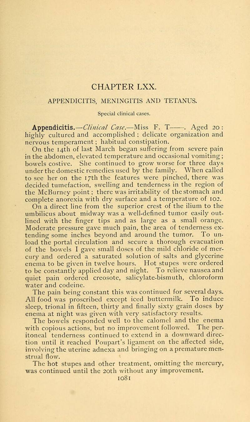 CHAPTER LXX. APPENDICITIS, MENINGITIS AND TETANUS. Special clinical cases. Appendicitis.—Clinical Case.—Miss F. T . Aged 20 : highly cultured and accomplished ; delicate organization and nervous temperament; habitual constipation. On the 14th of last March began suffering from severe pain in the abdomen, elevated temperature and occasional vomiting ; bowels costive. She continued to grow worse for three days under the domestic remedies used by the family. When called to see her on the 17th the features were pinched, there was decided tumefaction, swelling and tenderness in the region of the McBurney point; there was irritability of the stomach and complete anorexia with dry surface and a temperature of 102. On a direct line from the superior crest of the ilium to the umbilicus about midway was a well-defined tumor easily out- lined with the finger tips and as large as a small orange. Moderate pressure gave much pain, the area of tenderness ex- tending some inches beyond and around the tumor. To un- load the portal circulation and secure a thorough evacuation of the bowels I gave small doses of the mild chloride of mer- cury and ordered a saturated solution of salts and glycerine enema to be given in twelve hours. Hot stupes were ordered to be constantly applied day and night. To relieve nausea and quiet pain ordered creosote, salicylate-bismuth, chloroform water and codeine. The pain being constant this was continued for several days. All food was proscribed except iced buttermilk. To induce sleep, trional in fifteen, thirty and finally sixty grain doses by enema at night was given with very satisfactory results. The bowels responded well to the calomel and the enema with copious actions, but no improvement followed. The per- itoneal tenderness continued to extend in a downward direc- tion until it reached Poupart's ligament on the affected side, involving the uterine adnexa and bringing on a premature men- strual fiow. The hot stupes and other treatment, omitting the mercury, was continued until the 20th without any improvement.