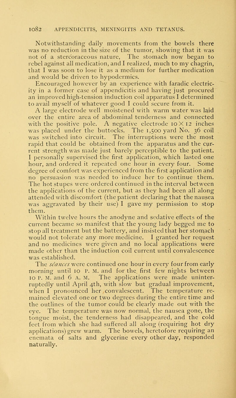 Notwithstanding daily nnovements from the bowels there was no reduction in the size of the tumor, showing that it was not of a sterc'oraceous nature. The stomach now began to rebel against all medication, and I realized, much to my chagrin, that I was soon to lose it as a medium for further medication and would be driven to hypodermics. Encouraged however by an experience with faradic electric- ity in a former case of appendicitis and having just procured an improved high-tension induction coil apparatus I determined to avail myself of whatever good I could secure from it. A large electrode well moistened with warm water was laid over the entire area of abdominal tenderness and connected with the positive pole. A negative electrode 10X12 inches was placed under the buttocks. The 1,500 yard No. 36 coil was switched into circuit. The interruptions were the most rapid that could be obtained from the apparatus and the cur- rent strength was made just barely perceptible to the patient. I personally supervised the first application, which lasted one hour, and ordered it repeated one hour in every four. Some degree of comfort was experienced from the first application and no persuasion was needed to induce her to continue them. The hot stupes were ordered continued in the interval between the applications of the current, but as they had been all along attended with discomfort (the patient declaring that the nausea was aggravated by their use) I gave my permission to stop them. Within twelve hours the anodyne and sedative effects of the current became so manifest that the young lady begged me to stop all treatment but the battery, and insisted that her stomach would not tolerate any more medicine. I granted her request and no medicines were given and no local applications were made other than the induction coil current until convalescence was established. The seances were continued one hour in every four from early morning until 10 P. M. and for the, first few nights between 10 P. M. and 6 A. M. The applications were made uninter- ruptedly until April 4th, with slow but gradual improvement, when I pronounced her convalescent. The temperature re- mained elevated one or two degrees during the entire time and the outlines of the tumor could be clearly made out with the eye. The temperature was now normal, the nausea gone, the tongue moist, the tenderness had disappeared, and the cold feet from which she had suffered all along (requiring hot dry applications) grew warm. The bowels, heretofore requiring an enemata of salts and glycerine every other day, responded naturally.