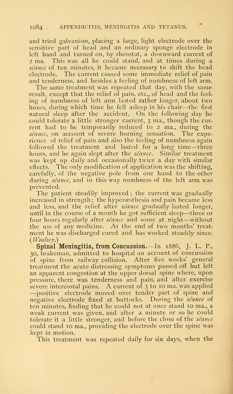 and tried galvanism, placing a large, light electrode over the sensitive part of head and an ordinary sponge electrode in left hand and turned on, by rheostat, a downward current of 2 ma. This was all he could stand, and at times during a seance of ten minutes, it became necessary to shift the head electrode. The current caused some immediate relief of pain and tenderness, and besides a feeling of numbness of left arm. The same treatment was repeated that day, with the same result, except that the relief of pain, etc., of head and the feel- ing of numbness of left arm lasted rather longer, about two hours, during which time he fell asleep in his chair—the first natural sleep after the accident. On the following day he could tolerate a little stronger current, 3 ma., though the cur- rent had to be temporarily reduced to 2 ma., during the stance, on account of severe burning sensation. The expe- rience of relief of pain and also the feeling of numbness again followed the treatment and lasted for a long time—three hours, and he again slept after the seance. Similar treatment was kept up daily and occasionally twice a day with similar effects. The only modification of application was the shifting, carefully, of the negative pole from one hand to the other during seance, and in this way numbness of the left arm was prevented. The patient steadily improved ; the current was gradually increased in strength ; the hypersesthesia and pain became less and less, and the relief after stance gradually lasted longer, until in the course of a month he got sufificient sleep—three or four hours regularly after seance and some at night—without the use of any medicine. At the end of two months' treat- ment he was discharged cured and has worked steadily since. (Woolsey.) Spinal Meningitis, from Concussion.—In 1886, J. L. P., 30, brakeman, admitted to hospital on account of concussion of spine from railway collision. After five weeks' general treatment the acute distressing symptoms passed off but left an apparent congestion at the upper dorsal spine where, upon pressure, there was tenderness and pain, and after exercise severe intercostal pains. A current of 3 to 10 ma. was applied —positive electrode moved over tender part of spine and negative electrode fixed at buttocks. During the seance of ten minutes, finding that he could not at once stand 10 ma., a weak current was given, and after a minute or so he could tolerate it a little stronger, and before the close of the seance could stand 10 ma., providing the electrode over the spine was kept in motion. This treatment was repeated daily for six days, when the