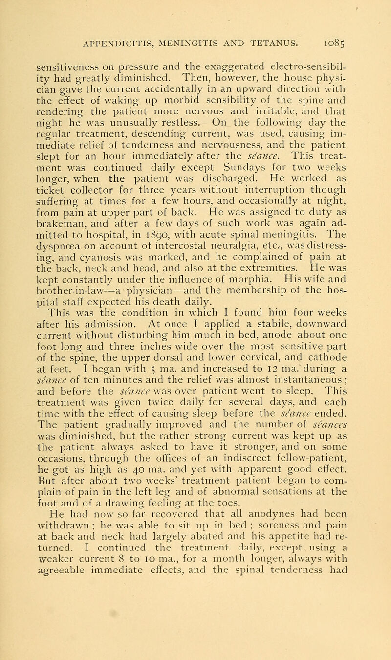 sensitiveness on pressure and the exaggerated electro-sensibil- ity had greatly diminished. Then, however, the house physi- cian gave the current accidentally in an upward direction with the effect of waking up morbid sensibility of the spine and rendering the patient more nervous and irritable, and that night he was unusually restless. On the following day the regular treatment, descending current, was used, causing im- mediate relief of tenderness and nervousness, and the patient slept for an hour immediately after the seance. This treat- ment was continued daily except Sundays for two weeks longer, when the patient was discharged. He worked as ticket collector for three years without interruption though suffering at times for a few hours, and occasionally at night, from pain at upper part of back. He was assigned to duty as brakeman, and after a few days of such work was again ad- mitted to hospital, in 1890, with acute spinal meningitis. The dyspnoea on account of intercostal neuralgia, etc.-, was distress- ing, and cyanosis was marked, and he complained of pain at the back, neck and head, and also at the extremities. He was kept constantly under the influence of morphia. His wife and brother-in-law—a physician—and the membership of the hos- pital staff expected his death daily. This was the condition in which I found him four weeks after his admission. At once I applied a stabile, downward current without disturbing him much in bed, anode about one foot long and three inches wide over the most sensitive part of the spine, the upper dorsal and lower cervical, and cathode at feet. I began with 5 ma. and increased to 12 ma. during a seance of ten minutes and the relief was almost instantaneous ; and before the seance was over patient went to sleep. This treatment was given twice daily for several days, and each time wath the effect of causing sleep before the seance ended. The patient gradually improved and the number of seances was diminished, but the rather strong current was kept up as the patient always asked to have it stronger, and on some occasions, through the offices of an indiscreet fellow-patient, he got as high as 40 ma. and yet with apparent good effect. But after about two weeks' treatment patient began to com- plain of pain in the left leg and of abnormal sensations at the foot and of a drawing feeling at the toes. He had now so far recovered that all anodynes had been withdrawn ; he was able to sit up in bed ; soreness and pain at back and neck had largely abated and his appetite had re- turned. I continued the treatment daily, except using a weaker current 8 to 10 ma., for a month longer, always with agreeable immediate effects, and the spinal tenderness had