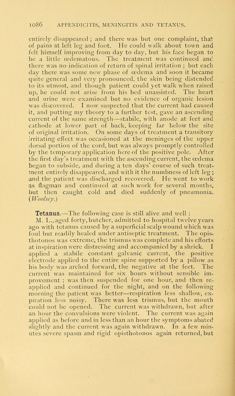 entirely disappeared ; and there was but one complaint, that of pains at left leg and foot. He could walk about town and felt himself improving from day to day, but his face began to be a little oedematous. The treatment was continued and there was no indication of return of spinal irritation ; but each day there was some new phase of oedema and soon it became quite general and very pronounced, the skin being distended to its utmost, and though patient could yet walk when raised up, he could not arise from his bed unassisted. The heart and urine were examined but no evidence of organic lesion was discovered. I now suspected that the current had caused it, and putting my theory to a further test, gave an ascending current of the same strength—stabile, with anode at feet and cathode at lower part of back, keeping far below the site of original irritation. On some days of treatment a transitory irritating effect was occasioned at the meninges of the upper dorsal portion of the cord, but was always promptly controlled by the temporary application hereof the positive pole. After the first day's treatment with the ascending current, the oedema began to subside, and during a ten days' course of such treat- ment entirely disappeared, and with it the numbness of left leg ; and the patient was discharged recovered. He went to work as flagman and continued at such work for several months, but then caught cold and died suddenly of pneumonia. (IVoo/sey.) Tetanus.—The following case is still alive and well : M. L.,aged forty, butcher, admitted to hospital twelve years ago with tetanus caused by a superficial scalp wound which was foul but readily healed under antiseptic treatment. The opis- thotonos was extreme, the trismus was complete and his efforts at inspiration were distressing and accompanied by a shriek. I applied a stabile constant galvanic current, the positive electrode applied to the entire spine supported by a pillow as his body was arched forward, the negative at the feet. The current was maintained for six hours without sensible im- provement ; was then suspended for one hour, and then re- applied and continued for the night, and on the following morning the patient was better—respiration less shallow, ex- piration less noisy. There was less trismus, but the mouth could not be opened. The current was withdrawn, but after an hour the convulsions were violent. The current was again applied as before and in less than an hour the symptoms abated slightly and the current was again withdrawn. In a few min- utes severe spasm and rigid opisthotonos again returned, but