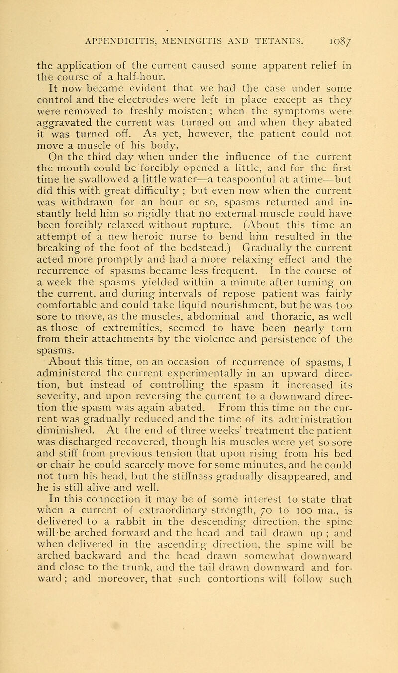 the application of the current caused some apparent reHef in the course of a half-hour. It now became evident that we had the case under some control and the electrodes were left in place except as they were removed to freshly moisten ; when the symptoms were aggravated the current was turned on and when they abated it was turned off. As yet, however, the patient could not move a muscle of his body. On the third day when under the influence of the current the mouth could be forcibly opened a little, and for the first time he swallowed a little water—a teaspoonful at a time—but did this with great difficulty ; but even now when the current was withdrawn for an hour or so, spasms returned and in- stantly held him so rigidly that no external muscle could have been forcibly relaxed without rupture. (About this time an attempt of a new heroic nurse to bend him resulted in the breaking of the foot of the bedstead.) Gradually the current acted more promptly and had a more relaxing effect and the recurrence of spasms became less frequent. In the course of a week the spasms yielded within a minute after turning on the current, and during intervals of repose patient was fairly comfortable and could take liquid nourishment, but he was too sore to move, as the muscles, abdominal and thoracic, as well as those of extremities, seemed to have been nearly torn from their attachments by the violence and persistence of the spasms. About this time, on an occasion of recurrence of spasms, I administered the current experimentally in an upward direc- tion, but instead of controlling the spasm it increased its severity, and upon reversing the current to a downward direc- tion the spasm was again abated. From this time on the cur- rent was gradually reduced and the time of its administration diminished. At the end of three weeks' treatment the patient was discharged recovered, though his muscles were yet so sore and stiff from previous tension that upon rising from his bed or chair he could scarcely move for some minutes, and he could not turn his head, but the stiffness gradually disappeared, and he is still alive and well. In this connection it may be of some interest to state that when a current of extraordinary strength, 70 to 100 ma., is delivered to a rabbit in the descending direction, the spine will-be arched forward and the head and tail drawn up ; and v/hen delivered in the ascending direction, the spine will be arched backward and the head drawn somewhat downward and close to the trunk, and the tail drawn downward and for- ward ; and moreover, that such contortions will follow such