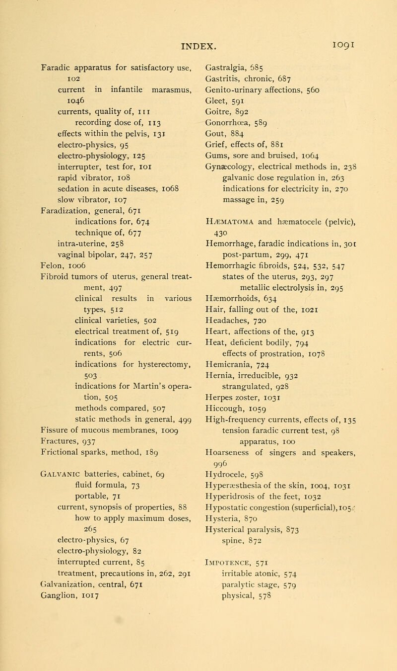 Faradic apparatus for satisfactory use, 102 current in infantile marasmus, 1046 currents, quality of, 111 recording dose of, 113 effects within the pelvis, 131 electro-physics, 95 electro-physiology, 125 interrupter, test for, loi rapid vibrator, 108 sedation in acute diseases, 1068 slow vibrator, 107 Faradization, general, 671 indications for, 674 technique of, 677 intra-uterine, 258 vaginal bipolar, 247, 257 Felon, 1006 Fibroid tumors of uterus, general treat- ment, 497 clinical results in various types, 512 clinical varieties, 502 electrical treatment of, 519 indications for electric cur- rents, 506 indications for hysterectomy, 503 indications for Martin's opera- tion, 505 methods compared, 507 static methods in general, 499 Fissure of mucous membranes, 1009 Fractures, 937 Frictional sparks, method, 189 Gastralgia, 685 Gastritis, chronic, 687 Genito-urinary affections, 560 Gleet, 591 Goitre, 892 Gonorrhoea, 589 Gout, 884 Grief, effects of, 881 Gums, sore and bruised, 1064 Gynaecology, electrical methods in, 238 galvanic dose regulation in, 263 indications for electricity in, 270 massage in, 259 HEMATOMA and hsematocele (pelvic), 430 Hemorrhage, faradic indications in, 301 post-partum, 299, 471 Hemorrhagic fibroids, 524, 532, 547 states of the uterus, 293, 297 metallic electrolysis in, 295 Haemorrhoids, 634 Hair, falling out of the, 1021 Headaches, 720 Heart, affections of the, 913 Heat, deficient bodily, 794 effects of prostration, 1078 Hemicrania, 724 Hernia, irreducible, 932 strangulated, 928 Herpes zoster, 1031 Hiccough, 1059 High-frequency currents, effects of, 135 tension faradic current test, 98 apparatus, 100 Hoarseness of singers and speakers, Galvanic batteries, cabinet, 69 fluid formula, 73 portable, 71 current, synopsis of properties, 88 how to apply maximum doses, 265 electro-physics, 67 electro-physiology, 82 interrupted current, 85 treatment, precautions in, 262, 291 Galvanization, central, 671 Ganglion, 1017 Hydrocele, 598 Hyperesthesia of the skin, 1004, 1031 Hyperidrosis of the feet, 1032 Hypostatic congestion (superficial), 105^ Hysteria, S70 Hysterical paralysis, 873 spine, 872 Impotence, 571 irritable atonic, 574 paralytic stage, 579 physical, 578