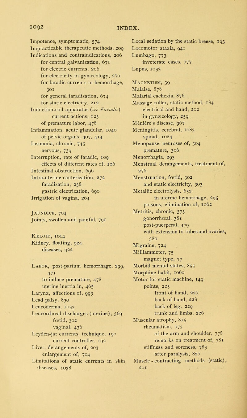 Impotence, symptomatic, 574 Impracticable therapeutic methods, 209 Indications and contraindications, 206 for central galvanization, 671 for electric currents, 206 for electricity in gynecology, 270 for faradic currents in hemorrhage, 301 for general faradization, 674 for static electricity, 212 Induction-coil apparatus (see Faradic) current actions, 125 of premature labor, 478 Inflammation, acute glandular, 1040 of pelvic organs, 407, 414 Insomnia, chronic, 745 nervous, 739 Interruption, rate of faradic, 109 effects of different rates of, 126 Intestinal obstruction, 696 Intra-uterine cauterization, 272 faradization, 258 gastric electrization, 690 Irrigation of vagina, 264 Jaundice, 704 Joints, swollen and painful, 7gi Keloid, 1014 Kidney, floating, 924 diseases, 922 Labor, post-partum hemorrhage, 299, 471 to induce premature, 478 uterine inertia in, 465 Larynx, affections of, 993 Lead palsy, 830 Leucoderma, 1033 Leucorrhoeal discharges (uterine), 369 foetid, 302 vaginal, 436 Leyden-jar currents, technique, 190 current controller, 192 Liver, derangements of, 203 enlargement of, 704 Limitations of static currents in skin diseases, 1038 Local sedation by the static breeze, 193 Locomotor ataxia, 941 Lumbago, 773 inveterate cases, 777 Lupus, 1033 Magnetism, 39 Malaise, 878 Malarial cachexia, 876 Massage roller, static method, 184 electrical and hand, 202 in gynaecology, 259 . Meniere's disease, 967 Meningitis, cerebral, 1083 spinal, 1084 Menopause, neuroses of, 304 premature, 306 Menorrhagia, 293 Menstrual derangements, treatment of, 276 Menstruation, foetid, 302 and static electricity, 303 Metallic electrolysis, 652 in uterine hemorrhage, 295 poisons, elimination of, 1062 Metritis, chronic, 375 gonorrhceal, 381 post-puerperal, 479 with extension to tubes and ovaries, 380 Migraine, 724 Milliammeter, 75 magnet type, 77 Morbid mental states, 855 Morphine habit, 1060 Motor for static machine, 149 points, 225 front of hand, 227 back of hand, 228 back of leg, 229 trunk and limbs, 226 Muscular atrophy, 815 rheumatism, 773 of the arm and shoulder, 778 remarks on treatment of, 781 stiffness and soreness, 783 after paralysis, 827 Muscle - contracting methods (static),