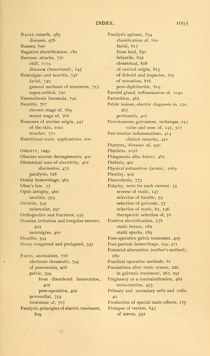 Nasal catarrh, 983 diseases, 976 Nausea, 690 Negative electrification, 180 Nervous attacks, 736 chill, 1079 diseases (functional), 845 Neuralgias and neuritis, 748 facial, 749 general methods of treatment, 753 supra-orbital, 750 Neurasthenic insomnia, 742 Neuritis, 767 chronic stage of, 769 recent stage of, 768 Neuroses of uterine origin, 447 of the skin, 1001 weather, 770 Nutritional static applications, 200 Obesity, 1059 Obscure uterine derangements, 400 Obstetrical uses of electricity, 462 discussion, 475 paralysis, 828 Ocular hemorrhage, 965 Ohm's law, 37 Optic atrophy, 960 neuritis, 959 Orchitis, 595 tubercular, 597 Orthopaedics and fractures, 935 Ovarian irritation and irregular menses, 403 neuralgias, 400 Ovaritis, 394 Ovary congested and prolapsed, 393 Pains, anomalous, 716 obstinate rheumatic, 794 of pneumonia, 908 pelvic, 399 from disordered innervation, 402 post-operative, 402 prsecordial, 754 treatment of, 707 Paralysis,principles of electric treatment, 809 Paralysis agitans, 834 classification of, 810 facial, 817 from lead, 830 infantile, 832 obstetrical, 828 of central origin, 813 of deltoid and trapezius, 825 of sensation, 816 post-diphtheritic, 8iq Parotid gland, inflammation of, 1040 Parturition, 465 Pelvic lesions, electric diagnosis in, 230, 267 peritonitis, 407 Percutaneous galvanism, technique, 243 value and uses of, 245, 317 Peri-uterine inflammations, 414 clinical remarks, 420 Pharynx, diseases of, 990 Phlebitis, 1058 Phlegmasia alba dolens, 482 Phthisis, 901 Physical exhaustion (acute), 1069 Pleurisy, 902 Pleurodynia, 773 Polarity, tests for each current, 55 reverse of static, 147 selection of faradic, 59 selection of galvanic, 57 selection of static, 61, 196 therapeutic selection of, 56 Positive electrification, 178 static breeze, 182 static sparks, i8g Post-operative pelvic treatment, 405 Post-partum hemorrhage, 299, 471 Potential alternation (author's method), 180 Practical operative methods, 61 Precautions after static seance, 220 in galvanic treatment, 262, 291 Pregnancy as a contraindication, 462 extra-uterine, 453 Primary and secondary cells and coils, 40 Production of special static effects, 175 Prolapse of rectum, 643 of uterus, 352