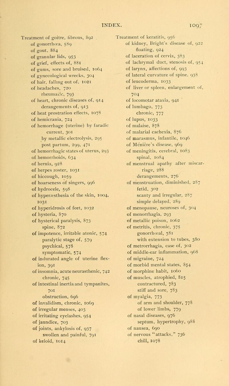 Treatment of goitre, fibrous, S92 of gonorrhoea, 589 of gout, 884 of granular lids, 953 of grief, effects of, 881 of gums, sore and bruised, 1064 of gynecological wrecks, 304 of hair, fallmg out of. 1021 of headaches, 720 rheumatic, 793 of heart, chronic diseases of, 914 derangements of, 913 of heat prostration effects, 107S of heraicrania, 724 of hemorrhage (uterine) by faradic current, 301 by metallic electrolysis, 295 post partum, 299, 471 of hemorrhagic states of uterus, 293 of hemorrhoids, 634 of hernia, 928 of herpes zoster, 1031 of hiccough, 1059 of hoarseness of singers, 996 of hydrocele, 59S of hypertesthesia of the skin, 1004, 1031 of hyperidrosis of feet, 1032 of hysteria, 870 of hysterical paralysis, 873 spine, 872 of impotence, irritable atonic, 574 paralytic stage of, 579 psychical, 578 symptomatic, 574 of indurated angle of uterine flex- ion, 391 of insomnia, acute neurasthenic, 742 chronic, 745 of intestinal inertia and tympanites, 701 obstruction, 696 of invalidism, chronic, 1069 of irregular menses, 403 of irritating eyelashes, 954 of jaundice, 703 of joints, ankylosis of, 937 swollen and painful, 791 of keloid, 1014 Treatment of keratitis, 956 of kidney, Bright's disease of, 922 floating, 924 of laceration of cervix, 383 of lachrymal duct, stenosis of, 954 of larynx, affections of, 993 of lateral curvature of spine, 938 of leucoderma, 1033 of liver or spleen, enlargement of, 704 of locomotar ataxia, 941 of lumbago, 773 chronic, 777 of lupus, 1033 of malaise, 878 of malarial cachexia, 876 of marasmus, infantile, 1046 of Meniere's disease, 969 of meningitis, cerebral, 1083 spinal, 1084 of menstrual apathy after miscar- riage, 288 derangements, 276 of menstruation, diminished, 2S7 fetid, 302 scanty and irregular, 2S7 simple delayed, 289 of menopause, neuroses of, 304 of menorrhagia, 293 of metallic poison, 1062 of metritis, chronic, 375 gonorrhceal, 381 with extension to tubes, 380 of metrorrhagia, case of, 302 of middle-ear inflammation, 968 of migraine, 724 of morbid mental states, 854 of morphine habit, 1060 of muscles, atrophied, 815 contractured, 783 stiff and sore, 783 of myalgia, 773 of arm and shoulder, 77S of lower limbs, 779 of nasal diseases, 976 septum, hypertrophy, 988 of nausea, 690 of nervous attacks, 736 chill, 1078