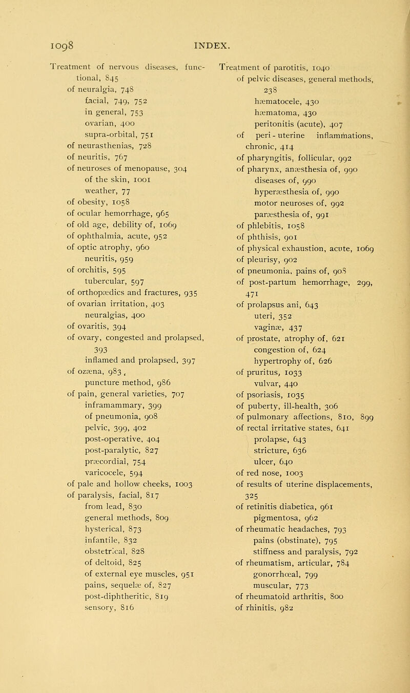 Treatment of nervous diseases, func- tional, 845 of neuralgia, 74S facial, 749, 752 in general, 753 ovarian, 400 supra-orbital, 751 of neurasthenias, 728 of neuritis, 767 of neuroses of menopause, 304 of the skin, looi weather, 77 of obesity, 105S of ocular hemorrhage, 965 of old age, debility of, 1069 of ophthalmia, acute, 952 of optic atrophy, 960 neuritis, 959 of orchitis, 595 tubercular, 597 of orthopaedics and fractures, 935 of ovarian irritation, 403 neuralgias, 400 of ovaritis, 394 of ovary, congested and prolapsed, 393 inflamed and prolapsed, 397 of ozfena, 983 , puncture method, 986 of pain, general varieties, 707 inframammary, 399 of pneumonia, 908 pelvic, 399, 402 post-operative, 404 post-paralytic, 827 prtecordial, 754 varicocele, 594 of pale and hollow cheeks, 1003 of paralysis, facial, 817 from lead, 830 general methods, 809 hysterical, 873 infantile, 832 obstetrical, 828 of deltoid, 825 of external eye muscles, 951 pains, sequela; of, 827 post-diphtheritic, 819 sensory, 816 Treatment of parotitis, 1040 of pelvic diseases, general methods, 23S htematocele, 430 htematoma, 430 peritonitis (acute), 407 of peri - uterine inflammations, chronic, 414 of pharyngitis, follicular, 992 of pharynx, anaesthesia of, 990 diseases of, 990 hyperesthesia of, 990 motor neuroses of, 992 parsesthesia of, 991 of phlebitis, 1058 of phthisis, 901 of physical exhaustion, acute, 1069 of pleurisy, 902 of pneumonia, pains of, 908 of post-partum hemorrhage, 299, 471 of prolapsus ani, 643 uteri, 352 vaginas, 437 of prostate, atrophy of, 621 congestion of, 624 hypertrophy of, 626 of pruritus, 1033 vulvar, 440 of psoriasis, 1035 of puberty, ill-health, 306 of pulmonary affections, 810, 899 of rectal irritative states, 641 prolapse, 643 stricture, 636 ulcer, 640 of red nose, 1003 of results of uterine displacements, 325 of retinitis diabetica, 961 pigmentosa, 962 of rheumatic headaches, 793 pains (obstinate), 795 stiffness and paralysis, 792 of rheumatism, articular, 784 gonorrhoeal, 799 muscular, 773 of rheumatoid arthritis, 800 of rhinitis, 982