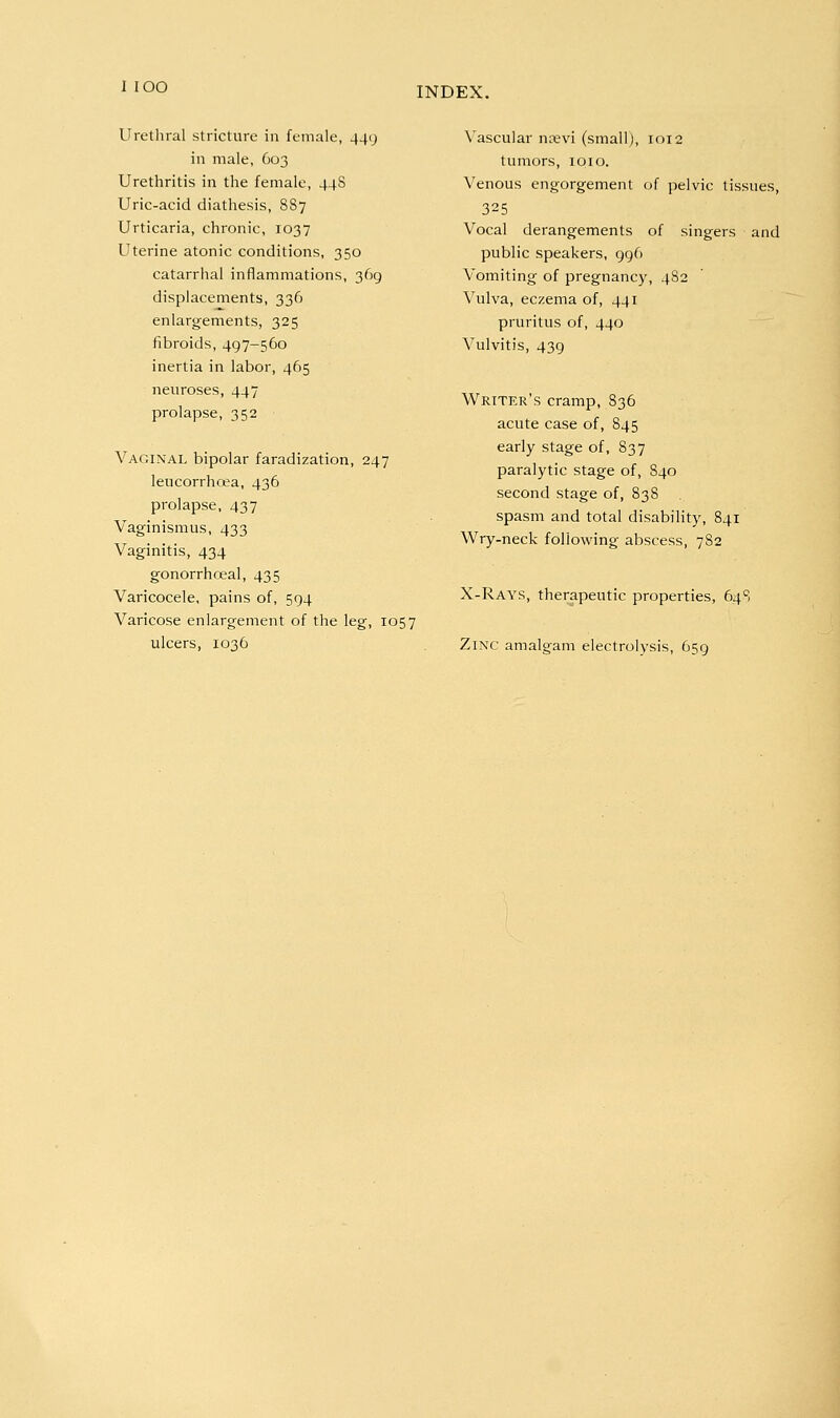 Urethral stricture in female, 449 in male, 603 Urethritis in the female, 44S Uric-acid diathesis, 887 Urticaria, chronic, 1037 Uterine atonic conditions, 350 catarrhal inflammations, 369 displacements, 336 enlargements, 325 fibroids, 497-560 inertia in labor, 465 neuroses, 447 prolapse, 352 Vaginal bipolar faradization, 247 leucorrhoja, 436 prolapse, 437 Vaginismus, 433 Vaginitis, 434 gonorrhoea!, 435 Varicocele, pains of, 594 Varicose enlargement of the leg, 1057 ulcers, 1036 Vascular nrevi (small), 1012 tumors, loio. Venous engorgement of pelvic tissues, 325 Vocal derangements of singers and public speakers, 996 Vomiting of pregnancy, 482 Vulva, eczema of, 441 pruritus of, 440 Vulvitis, 439 Writer's cramp, 836 acute case of, 845 early stage of, 837 paralytic stage of, 840 second stage of, 838 spasm and total disability, 841 Wry-neck following abscess, 782 X-Rays, therapeutic properties, 64S Zinc amalgam electrolysis, 659