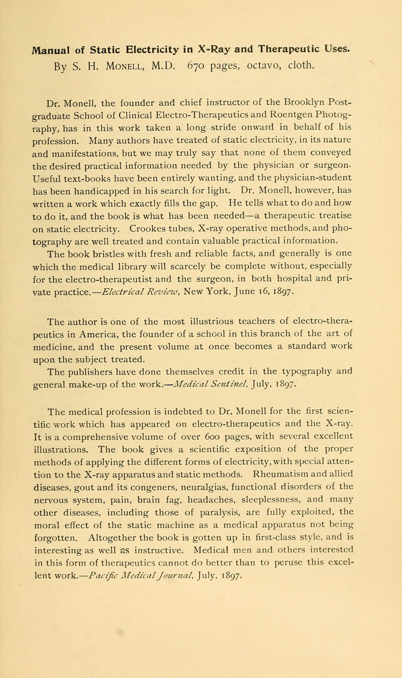 By S. H. MoNELL, M.D. 670 pages, octavo, cloth. Dr. Monell, the founder and chief instructor of the Brooklyn Post- graduate School of Clinical Electro-Therapeutics and Roentgen Photog- raphy, has in this work taken a long stride onward in behalf of his profession. Many authors have treated of static electricity, in its nature and manifestations, but we may truly say that none of them conveyed the desired practical information needed by the physician or surgeon. Useful text-books have been entirely wanting, and the physician-student has been handicapped in his search for light. Dr. Monell, however, has written a work which exactly fills the gap. He tells what to do and how to do it, and the book is what has been needed—a therapeutic treatise on static electricity. Crookes tubes, X-ray operative methods, and pho- tography are well treated and contain valuable practical information. The book bristles with fresh and reliable facts, and generally is one which the medical library will scarcely be complete without, especially for the electro-therapeutist and the surgeon, in both hospital and pri- vate practice.—Electrical Review, New York, June 16, 1897. The author is one of the most illustrious teachers of electro-thera- peutics in America, the founder of a school in this branch of the art of medicine, and the present volume at once becomes a standard work upon the subject treated. The publishers have done themselves credit in the typography and general make-up of the work.—Medical Sentinel, July, 1897. The medical profession is indebted to Dr. Monell for the first scien- tific work which has appeared on electro-therapeutics and the X-ray. It is a comprehensive volume of over 600 pages, with several excellent illustrations. The book gives a scientific exposition of the proper methods of applying the different forms of electricity, with special atten- tion to the X-ray apparatus and static methods. Rheumatism and allied diseases, gout and its congeners, neuralgias, functional disorders of the nervous system, pain, brain fag, headaches, sleeplessness, and many other diseases, including those of paralysis, are fully exploited, the moral effect of the static machine as a medical apparatus not being forgotten. Altogether the book is gotten up in first-class style, and is interesting as well as instructive. Medical men and others interested in this form of therapeutics cannot do better than to peruse this excel- lent work.—Pacific Medical Journal, July, 1897.