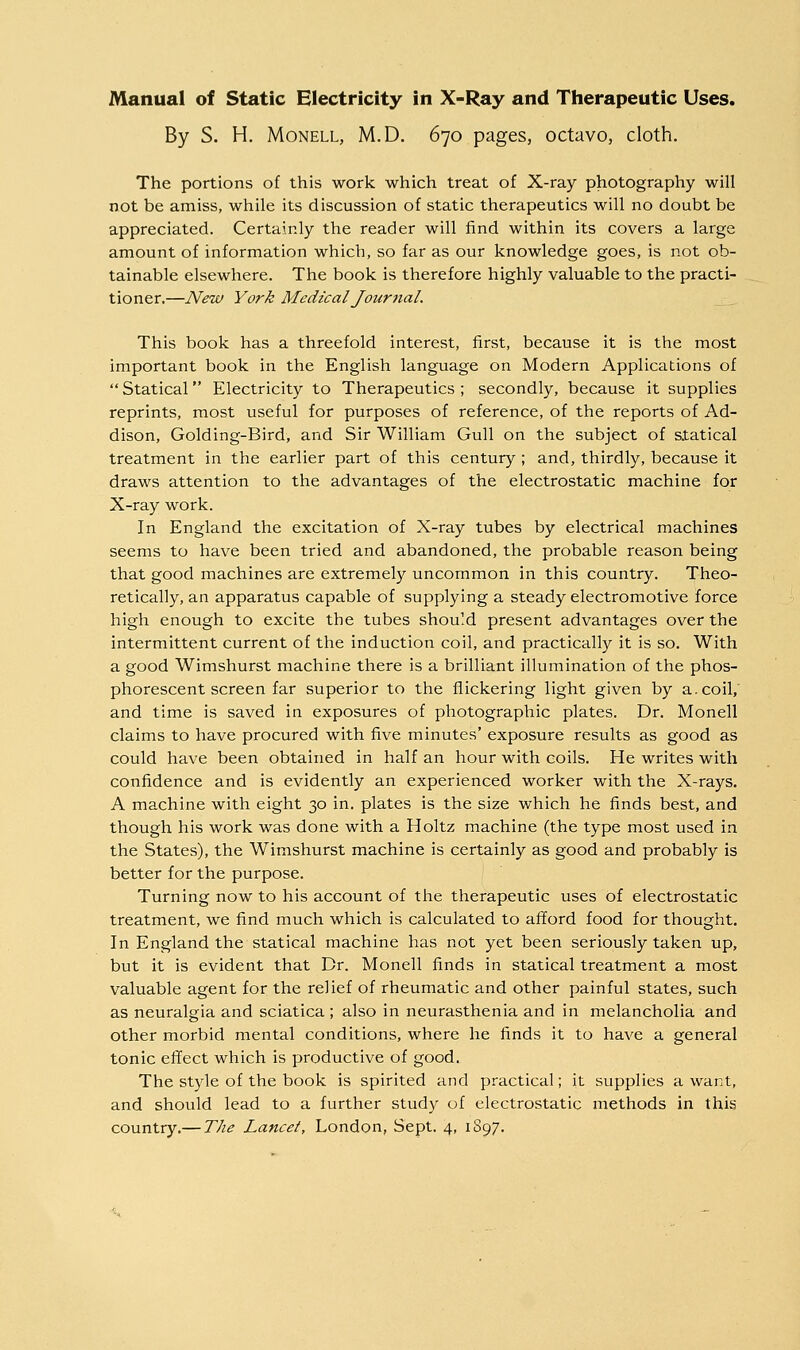 By S. H. MoNELL, M.D. 670 pages, octavo, cloth. The portions of this work which treat of X-ray photography will not be amiss, while its discussion of static therapeutics will no doubt be appreciated. Certainly the reader will find within its covers a large amount of information which, so far as our knowledge goes, is not ob- tainable elsewhere. The book is therefore highly valuable to the practi- tioner.—New York Medical Journal. This book has a threefold interest, first, because it is the most important book in the English language on Modern Applications of  Statical Electricity to Therapeutics ; secondly, because it supplies reprints, most useful for purposes of reference, of the reports of Ad- dison, Golding-Bird, and Sir William Gull on the subject of statical treatment in the earlier part of this century ; and, thirdly, because it draws attention to the advantages of the electrostatic machine for X-ray work. In England the excitation of X-ray tubes by electrical machines seems to have been tried and abandoned, the probable reason being that good machines are extremely uncommon in this country. Theo- retically, an apparatus capable of supplying a steady electromotive force high enough to excite the tubes should present advantages over the intermittent current of the induction coil, and practically it is so. With a good Wimshurst machine there is a brilliant illumination of the phos- phorescent screen far superior to the flickering light given by a. coil, and time is saved in exposures of photographic plates. Dr. Monell claims to have procured with five minutes' exposure results as good as could have been obtained in half an hour with coils. He writes with confidence and is evidently an experienced worker with the X-rays, A machine with eight 30 in. plates is the size which he finds best, and though his work was done with a Holtz machine (the type most used in the States), the Wimshurst machine is certainly as good and probably is better for the purpose. Turning now to his account of the therapeutic uses of electrostatic treatment, we find much which is calculated to afford food for thought. In England the statical machine has not yet been seriously taken up, but it is evident that Dr. Monell finds in statical treatment a most valuable agent for the relief of rheumatic and other painful states, such as neuralgia and sciatica ; also in neurasthenia and in melancholia and other morbid mental conditions, where he finds it to have a general tonic effect which is productive of good. The style of the book is spirited and practical; it supplies a want, and should lead to a further study of electrostatic methods in this