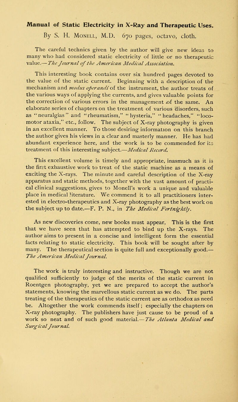 By S. H. MoNKLL, M.D. 670 pages, octavo, cloth. The careful technics given by the author will give new ideas to many who had considered static electricity of little or no therapeutic value.— The Journal of the Americatt Aledical Association. This interesting book contains over six hundred pages devoted to the value of the static current. Beginning with a description of the mechanism and modus operandi oi the instrument, the author treats of the various ways of applying the currents, and gives valuable points for the correction of various errors in the management .of the same. An elaborate series of chapters on the treatment of various disorders, such as neuralgias and rheumatism, hysteria, headaches, loco- motor ataxia, etc., follow. The subject of X-ray photography is given in an excellent manner. To those desiring information on this branch the author gives his views in a clear and masterly manner. He has had abundant experience here, and the work is to be commended for ito treatment of this interesting subject.—Medical Record. This excellent volume is timely and appropriate, inasmuch as it is the first exhaustive work to treat of the static machine as a means of exciting the X-rays. The minute and careful description of the X-ray apparatus and static methods, together with the vast amount of practi- cal clinical suggestions, gives to Monell's work a unique and valuable place in medical literature. We commend it to all practitioners inter- ested in electro-therapeutics and X-raj'- photography as the best work on the subject up to date.—F. P. N., in The Medical Fortnightly. As new discoveries come, new books must appear. This is the first that we have seen that has attempted to bind up the X-rays. The author aims to present in a concise and intelligent form the essential facts relating to static electricity. This book will be sought after by many. The therapeutical section is quite full and exceptionally good.— The Atnerican Medical Journal. The work is truly interesting and instructive. Though we are not qualified sufficiently to judge of the merits of the static current in Roentgen photography, yet we are prepared to accept the author's statements, knowing the marvellous static current as we do. The parts treating of the therapeutics of the static current are as orthodox as need be. Altogether the work commends itself ; especially the chapters on X-ray photography. The publishers have just cause to be proud of a work so neat and of such good material.— The Atlanta Medical and Surgical Journal.