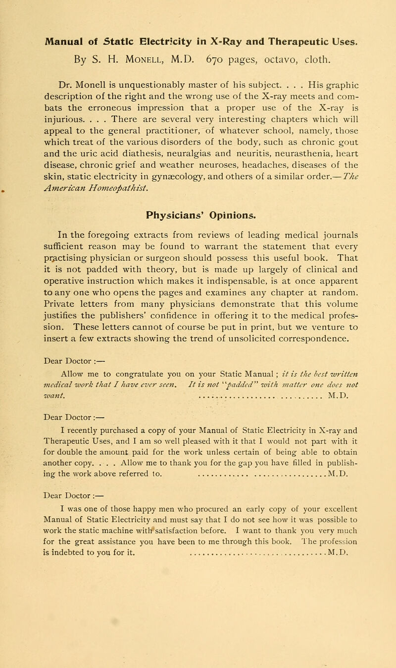 By S. H. MoNELL, M.D. 670 pages, octavo, cloth. Dr. Monell is unquestionably master of his subject. . . . His graphic description of the right and the wrong use of the X-ray meets and com- bats the erroneous impression that a proper use of the X-ray is injurious. . . . There are several very interesting chapters which will appeal to the general practitioner, of whatever school, namely, those which treat of the various disorders of the body, such as chronic gout and the uric acid diathesis, neuralgias and neuritis, neurasthenia, heart disease, chronic grief and weather neuroses, headaches, diseases of the skin, static electricity in gynaecology, and others of a similar order.— The Amerz'can Homeopathist. Physicians' Opinions. In the foregoing extracts from reviews of leading medical journals sufficient reason may be found to warrant the statement that every practising physician or surgeon should possess this useful book. That it is not padded with theory, but is made up largely of clinical and operative instruction which makes it indispensable, is at once apparent to any one who opens the pages and examines any chapter at random. Private letters from many physicians demonstrate that this volume justifies the publishers' confidence in offering it to the medical profes- sion. These letters cannot of course be put in print, but we venture to insert a few extracts showing the trend of unsolicited correspondence. Dear Doctor :— Allow me to congratulate you on your Static Manual; it is the best written medical work that I have ever seen. It is not ^^padded with matter one does not want. M.D. Dear Doctor:— I recently purchased a copy of your Manual of Static Electricity in X-ray and Therapeutic Uses, and I am so well pleased with it that I would not part with it for double the amount paid for the work unless certain of being able to obtain another copy. . . . Allow me to thank you for the gap you have filled in publish- ing the work above referred 1o. M.D. Dear Doctor:— I was one of those happy men who procured an early copy of your excellent Manual of Static Electricity and must say that I do not see how it was possible to work the static machine with'satisfaction before. I want to thank you very much for the great assistance you have been to me through this book. The profession is indebted to you for it. M.D.