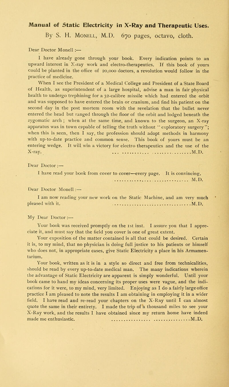 By S. H. MoNELL, M.D. 670 pages, octavo, cloth. Dear Doctor Monell :— I have already gone through your book. Every indication points to an upward interest in X-ray work and electro-therapeutics. If this book of yours could be planted in the office of 20,000 doctors, a revolution would follow in the practice of medicine. When I see the President of a Medical College and President of a State Board of Health, as superintendent of a large hospital, advise a man in fair physical health to undergo trephining for a 32-calibre missile which had entered the orbit and was supposed to have entered the brain or cranium, and find his patient on the second day in the post mortem room with the revelation that the bullet never entered the head but ranged through the floor of the orbit and lodged beneath the zygomatic arch ; when at the same time, and known to the surgeon, an X-ray apparatus was in town capable of telling the truth without  exploratory surgery; when this is seen, then I say, the profession should adopt methods in harmony with up-to-date practice and common sense. This book of yours must be an entering wedge. It will win a victory for electro therapeutics and the use of the X-ray. M.D. Dear Doctor :—• I have read your book from cover to cover—every page. It is convincing. M.D. Dear Doctor Monell : — I am now reading your new work on the Static Machine, and am ver}' much pleased with it. M.D. My Dear Doctor :— Your book was received promptly on the ist inst. I assure you that I appre- ciate it, and must say that the field you cover is one of great extent. Your exposition of the matter contained is all that could be desired. Certain it is, to my mind, that no physician is doing full justice to his patients or himself who does not, in appropriate cases, give Static Electricity a place in his Armamen- tarium. Your book, written as it is in a style so direct and free from technicalities, should be read by every up-to-date medical man. The many indications wherein the advantage of Static Electricity are apparent is simply wonderful. Until your book came to hand my ideas concerning its proper uses were vague, and the indi- cations for it were, to my mind, very limited. Enjoying as I do a fairly large office practice I am pleased to note the results I am obtaining in employing it in a wider field. I have read and re-read your chapters on the X-Ray until I can almost quote the same in their entirety. I made the trip of a thousand miles to see your X-Ray work, and the results I have obtained since my return home have indeed made me enthusiastic. M.D.