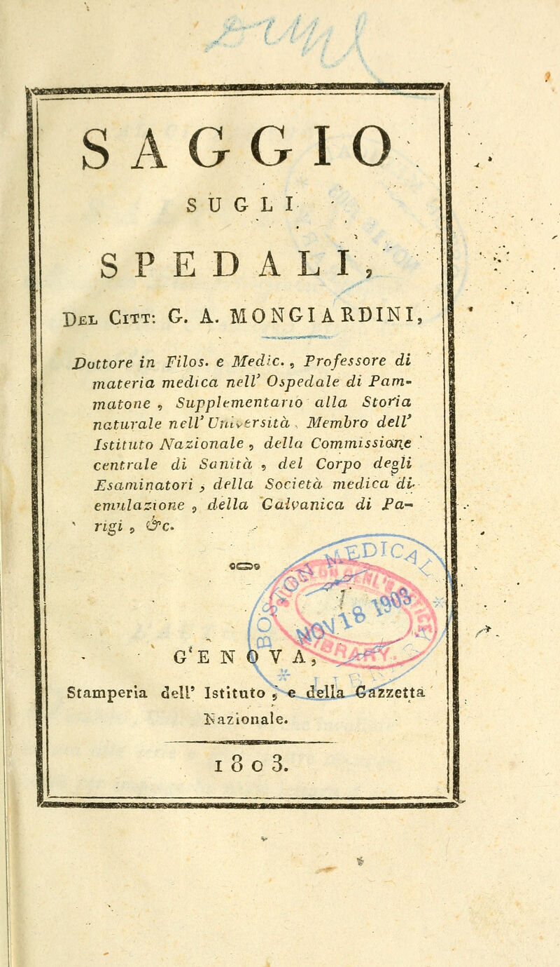 SAGGI O SUGI I SPED A LI, Del Citt: G. A. MONGIARDINI, Dottore in Filos. e Medie., Professore di materia medica nelV Ospedale di Pam- matone , Supplementario alla Storia naturale nelV Università . Membro dell' Istituto Nazionale , della Commissione * centrale di Sanità , del Corpo degli Esaminatori , della Società medica di- emulazione 9 della Galvanica di Pa- rigi &c OG5S G*E N 0 V A, Stamperìa dell' Istituto 5 e della Gazzetta Nazionale. •■> i8o3.